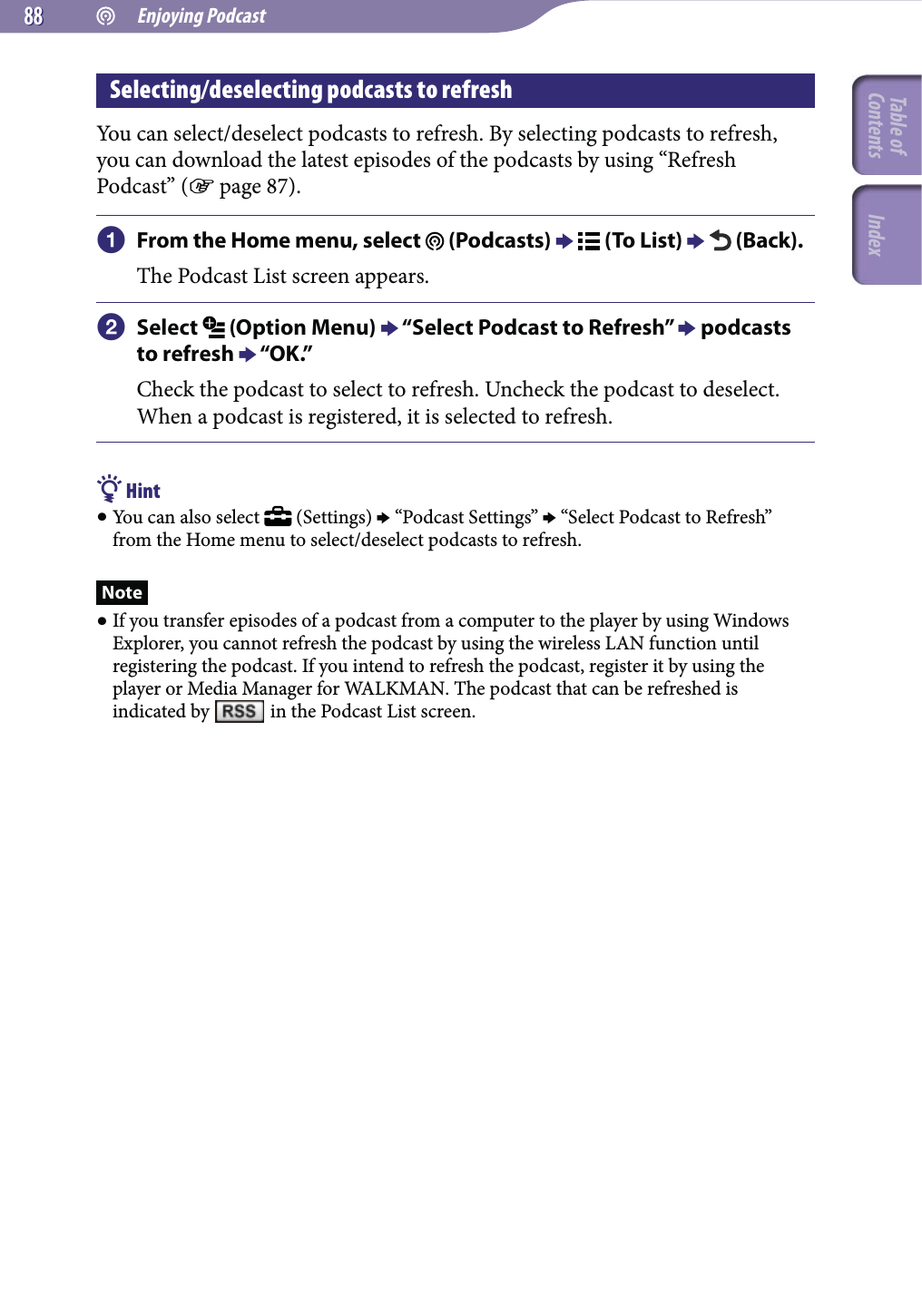  Enjoying Podcast8888Selecting/deselecting podcasts to refreshYou can select/deselect podcasts to refresh. By selecting podcasts to refresh, you can download the latest episodes of the podcasts by using “Refresh Podcast” ( page 87). From the Home menu, select   (Podcasts)   (To List)   (Back).The Podcast List screen appears. Select   (Option Menu)  “Select Podcast to Refresh”  podcasts to refresh  “OK.”Check the podcast to select to refresh. Uncheck the podcast to deselect. When a podcast is registered, it is selected to refresh. Hint You can also select   (Settings)  “Podcast Settings”  “Select Podcast to Refresh” from the Home menu to select/deselect podcasts to refresh.Note If you transfer episodes of a podcast from a computer to the player by using Windows Explorer, you cannot refresh the podcast by using the wireless LAN function until registering the podcast. If you intend to refresh the podcast, register it by using the player or Media Manager for WALKMAN. The podcast that can be refreshed is indicated by   in the Podcast List screen.Table of Contents Index