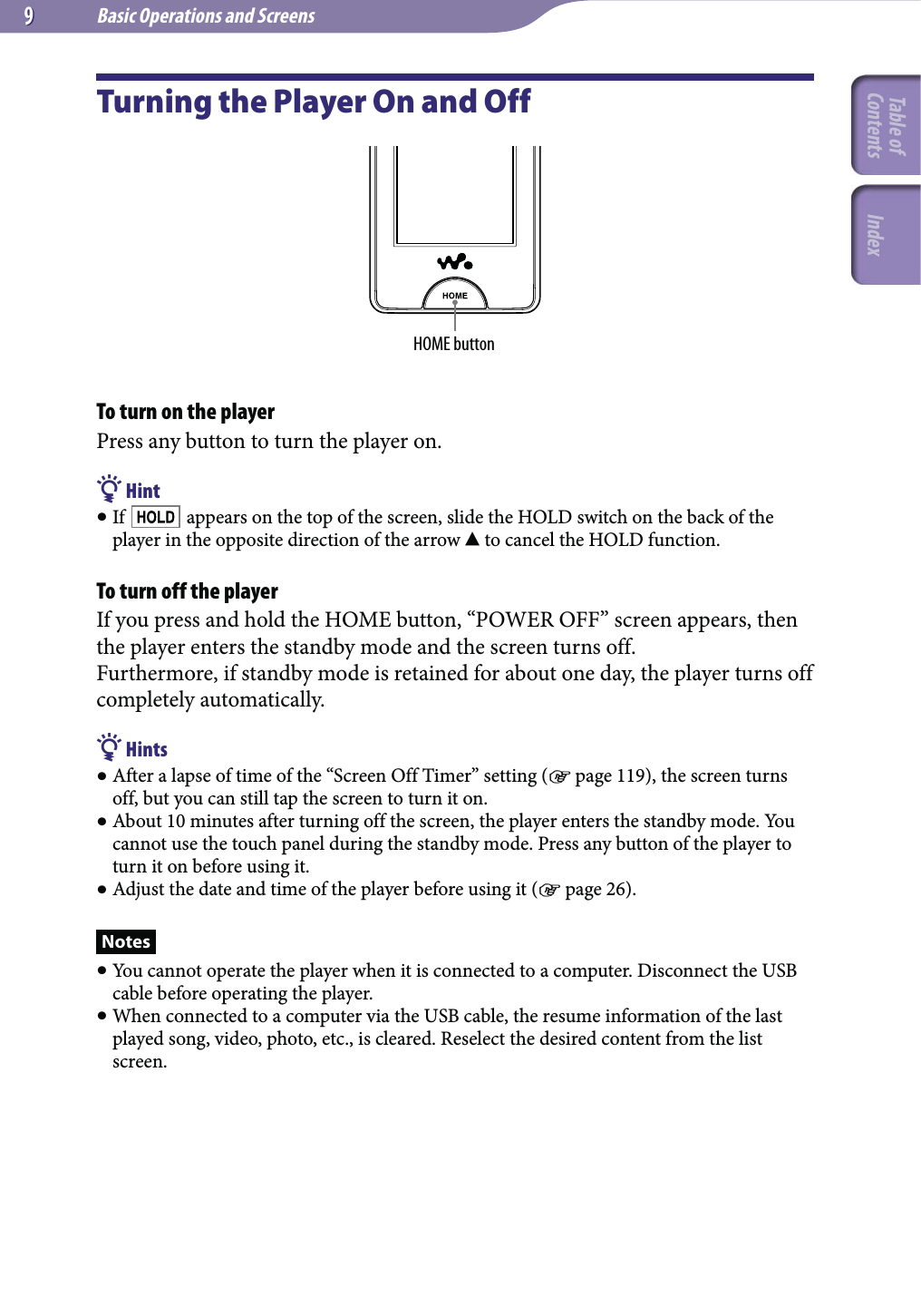 Basic Operations and Screens99Turning the Player On and OffHOME buttonTo turn on the playerPress any button to turn the player on. Hint If   appears on the top of the screen, slide the HOLD switch on the back of the player in the opposite direction of the arrow  to cancel the HOLD function.To turn off the playerIf you press and hold the HOME button, “POWER OFF” screen appears, then the player enters the standby mode and the screen turns off.Furthermore, if standby mode is retained for about one day, the player turns off completely automatically. Hints After a lapse of time of the “Screen Off Timer” setting ( page 119), the screen turns off, but you can still tap the screen to turn it on. About 10 minutes after turning off the screen, the player enters the standby mode. You cannot use the touch panel during the standby mode. Press any button of the player to turn it on before using it. Adjust the date and time of the player before using it ( page 26).Notes You cannot operate the player when it is connected to a computer. Disconnect the USB cable before operating the player. When connected to a computer via the USB cable, the resume information of the last played song, video, photo, etc., is cleared. Reselect the desired content from the list screen.Table of Contents Index