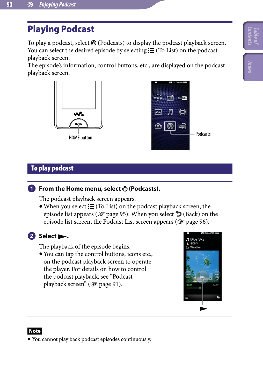  Enjoying Podcast9090Playing PodcastTo play a podcast, select   (Podcasts) to display the podcast playback screen.You can select the desired episode by selecting   (To List) on the podcast playback screen.The episode’s information, control buttons, etc., are displayed on the podcast playback screen.HOME button PodcastsTo play podcast From the Home menu, select   (Podcasts).The podcast playback screen appears. When you select   (To List) on the podcast playback screen, the episode list appears ( page 95). When you select   (Back) on the episode list screen, the Podcast List screen appears ( page 96). Select .The playback of the episode begins. You can tap the control buttons, icons etc., on the podcast playback screen to operate the player. For details on how to control the podcast playback, see “Podcast playback screen” ( page 91).Note You cannot play back podcast episodes continuously.Table of Contents Index