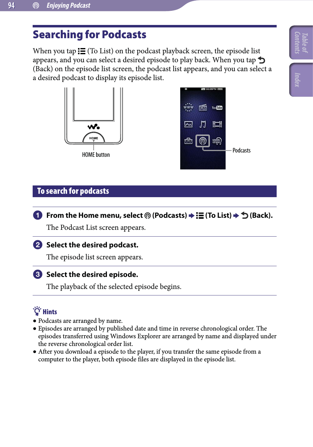  Enjoying Podcast9494Searching for PodcastsWhen you tap   (To List) on the podcast playback screen, the episode list appears, and you can select a desired episode to play back. When you tap   (Back) on the episode list screen, the podcast list appears, and you can select a a desired podcast to display its episode list.HOME button PodcastsTo search for podcasts From the Home menu, select   (Podcasts)   (To List)   (Back).The Podcast List screen appears. Select the desired podcast.The episode list screen appears. Select the desired episode.The playback of the selected episode begins. Hints Podcasts are arranged by name. Episodes are arranged by published date and time in reverse chronological order. The episodes transferred using Windows Explorer are arranged by name and displayed under the reverse chronological order list. After you download a episode to the player, if you transfer the same episode from a computer to the player, both episode files are displayed in the episode list.Table of Contents Index