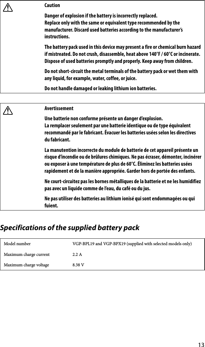 13CautionDanger of explosion if the battery is incorrectly replaced. Replace only with the same or equivalent type recommended by the manufacturer. Discard used batteries according to the manufacturer’s instructions.The battery pack used in this device may present a fire or chemical burn hazard if mistreated. Do not crush, disassemble, heat above 140°F / 60°C or incinerate. Dispose of used batteries promptly and properly. Keep away from children.Do not short-circuit the metal terminals of the battery pack or wet them with any liquid, for example, water, coffee, or juice.Do not handle damaged or leaking lithium ion batteries.AvertissementUne batterie non conforme présente un danger d’explosion. La remplacer seulement par une batterie identique ou de type équivalent recommandé par le fabricant. Évacuer les batteries usées selon les directives du fabricant.La manutention incorrecte du module de batterie de cet appareil présente un risque d’incendie ou de brûlures chimiques. Ne pas écraser, démonter, incinérer ou exposer à une température de plus de 60°C. Éliminez les batteries usées rapidement et de la manière appropriée. Garder hors de portée des enfants.Ne court-circuitez pas les bornes métalliques de la batterie et ne les humidifiez pas avec un liquide comme de l’eau, du café ou du jus.Ne pas utiliser des batteries au lithium ionisé qui sont endommagées ou qui fuient.Specifications of the supplied battery packModel number VGP-BPL19 and VGP-BPX19 (supplied with selected models only)Maximum charge current 2.2 AMaximum charge voltage 8.38 V