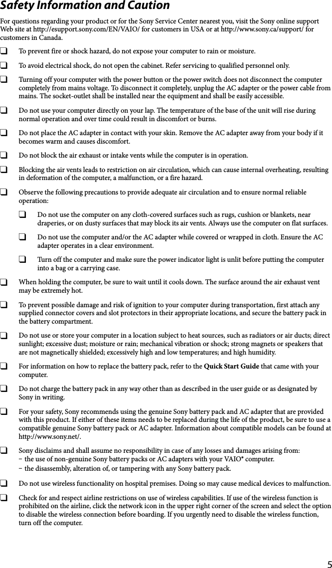 5Safety Information and CautionFor questions regarding your product or for the Sony Service Center nearest you, visit the Sony online support Web site at http://esupport.sony.com/EN/VAIO/ for customers in USA or at http://www.sony.ca/support/ for customers in Canada.  To prevent fire or shock hazard, do not expose your computer to rain or moisture.  To avoid electrical shock, do not open the cabinet. Refer servicing to qualified personnel only.  Turning off your computer with the power button or the power switch does not disconnect the computer completely from mains voltage. To disconnect it completely, unplug the AC adapter or the power cable from mains. The socket-outlet shall be installed near the equipment and shall be easily accessible.  Do not use your computer directly on your lap. The temperature of the base of the unit will rise during normal operation and over time could result in discomfort or burns.  Do not place the AC adapter in contact with your skin. Remove the AC adapter away from your body if it becomes warm and causes discomfort.  Do not block the air exhaust or intake vents while the computer is in operation.  Blocking the air vents leads to restriction on air circulation, which can cause internal overheating, resulting in deformation of the computer, a malfunction, or a fire hazard.  Observe the following precautions to provide adequate air circulation and to ensure normal reliable operation:  Do not use the computer on any cloth-covered surfaces such as rugs, cushion or blankets, near draperies, or on dusty surfaces that may block its air vents. Always use the computer on flat surfaces.  Do not use the computer and/or the AC adapter while covered or wrapped in cloth. Ensure the AC adapter operates in a clear environment.  Turn off the computer and make sure the power indicator light is unlit before putting the computer into a bag or a carrying case.  When holding the computer, be sure to wait until it cools down. The surface around the air exhaust vent may be extremely hot.  To prevent possible damage and risk of ignition to your computer during transportation, first attach any supplied connector covers and slot protectors in their appropriate locations, and secure the battery pack in the battery compartment.  Do not use or store your computer in a location subject to heat sources, such as radiators or air ducts; direct sunlight; excessive dust; moisture or rain; mechanical vibration or shock; strong magnets or speakers that are not magnetically shielded; excessively high and low temperatures; and high humidity.  For information on how to replace the battery pack, refer to the Quick Start Guide that came with your computer.  Do not charge the battery pack in any way other than as described in the user guide or as designated by Sony in writing.  For your safety, Sony recommends using the genuine Sony battery pack and AC adapter that are provided with this product. If either of these items needs to be replaced during the life of the product, be sure to use a compatible genuine Sony battery pack or AC adapter. Information about compatible models can be found at http://www.sony.net/.  Sony disclaims and shall assume no responsibility in case of any losses and damages arising from: the use of non-genuine Sony battery packs or AC adapters with your VAIO® computer. the disassembly, alteration of, or tampering with any Sony battery pack.  Do not use wireless functionality on hospital premises. Doing so may cause medical devices to malfunction.  Check for and respect airline restrictions on use of wireless capabilities. If use of the wireless function is prohibited on the airline, click the network icon in the upper right corner of the screen and select the option to disable the wireless connection before boarding. If you urgently need to disable the wireless function, turn off the computer.