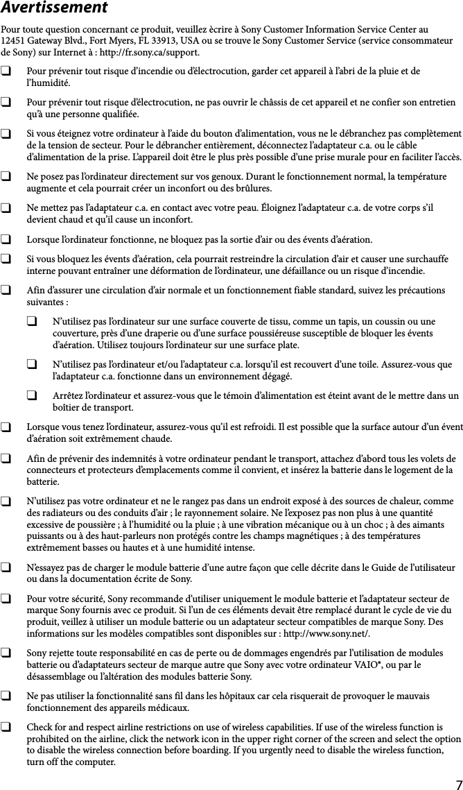 7AvertissementPour toute question concernant ce produit, veuillez ècrire à Sony Customer Information Service Center au12451 Gateway Blvd., Fort Myers, FL 33913, USA ou se trouve le Sony Customer Service (service consommateur de Sony) sur Internet à : http://fr.sony.ca/support.  Pour prévenir tout risque d’incendie ou d’électrocution, garder cet appareil à l’abri de la pluie et de l’humidité.  Pour prévenir tout risque d’électrocution, ne pas ouvrir le châssis de cet appareil et ne confier son entretien qu’à une personne qualifiée.  Si vous éteignez votre ordinateur à l’aide du bouton d’alimentation, vous ne le débranchez pas complètement de la tension de secteur. Pour le débrancher entièrement, déconnectez l’adaptateur c.a. ou le câble d’alimentation de la prise. L’appareil doit être le plus près possible d’une prise murale pour en faciliter l’accès.  Ne posez pas l’ordinateur directement sur vos genoux. Durant le fonctionnement normal, la température augmente et cela pourrait créer un inconfort ou des brûlures.  Ne mettez pas l’adaptateur c.a. en contact avec votre peau. Éloignez l’adaptateur c.a. de votre corps s’il devient chaud et qu’il cause un inconfort.  Lorsque l’ordinateur fonctionne, ne bloquez pas la sortie d’air ou des évents d’aération.  Si vous bloquez les évents d’aération, cela pourrait restreindre la circulation d’air et causer une surchauffe interne pouvant entraîner une déformation de l’ordinateur, une défaillance ou un risque d’incendie.  Afin d’assurer une circulation d’air normale et un fonctionnement fiable standard, suivez les précautions suivantes :  N’utilisez pas l’ordinateur sur une surface couverte de tissu, comme un tapis, un coussin ou une couverture, près d’une draperie ou d’une surface poussiéreuse susceptible de bloquer les évents d’aération. Utilisez toujours l’ordinateur sur une surface plate.  N’utilisez pas l’ordinateur et/ou l’adaptateur c.a. lorsqu’il est recouvert d’une toile. Assurez-vous que l’adaptateur c.a. fonctionne dans un environnement dégagé.  Arrêtez l’ordinateur et assurez-vous que le témoin d’alimentation est éteint avant de le mettre dans un boîtier de transport.  Lorsque vous tenez l’ordinateur, assurez-vous qu’il est refroidi. Il est possible que la surface autour d’un évent d’aération soit extrêmement chaude.  Afin de prévenir des indemnités à votre ordinateur pendant le transport, attachez d’abord tous les volets de connecteurs et protecteurs d’emplacements comme il convient, et insérez la batterie dans le logement de la batterie.  N’utilisez pas votre ordinateur et ne le rangez pas dans un endroit exposé à des sources de chaleur, comme des radiateurs ou des conduits d’air ; le rayonnement solaire. Ne l’exposez pas non plus à une quantité excessive de poussière ; à l’humidité ou la pluie ; à une vibration mécanique ou à un choc ; à des aimants puissants ou à des haut-parleurs non protégés contre les champs magnétiques ; à des températures extrêmement basses ou hautes et à une humidité intense.   N’essayez pas de charger le module batterie d’une autre façon que celle décrite dans le Guide de l’utilisateur ou dans la documentation écrite de Sony.  Pour votre sécurité, Sony recommande d’utiliser uniquement le module batterie et l’adaptateur secteur de marque Sony fournis avec ce produit. Si l’un de ces éléments devait être remplacé durant le cycle de vie du produit, veillez à utiliser un module batterie ou un adaptateur secteur compatibles de marque Sony. Des informations sur les modèles compatibles sont disponibles sur : http://www.sony.net/.  Sony rejette toute responsabilité en cas de perte ou de dommages engendrés par l’utilisation de modules batterie ou d’adaptateurs secteur de marque autre que Sony avec votre ordinateur VAIO®, ou par le désassemblage ou l’altération des modules batterie Sony.  Ne pas utiliser la fonctionnalité sans fil dans les hôpitaux car cela risquerait de provoquer le mauvais fonctionnement des appareils médicaux.  Check for and respect airline restrictions on use of wireless capabilities. If use of the wireless function is prohibited on the airline, click the network icon in the upper right corner of the screen and select the option to disable the wireless connection before boarding. If you urgently need to disable the wireless function, turn off the computer.