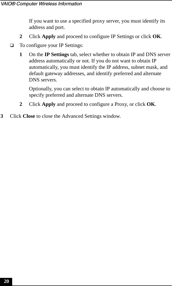 VAIO&reg; Computer Wireless Information20If you want to use a specified proxy server, you must identify its address and port.2Click Apply and proceed to configure IP Settings or click OK.❑To configure your IP Settings:1On the IP Settings tab, select whether to obtain IP and DNS server address automatically or not. If you do not want to obtain IP automatically, you must identify the IP address, subnet mask, and default gateway addresses, and identify preferred and alternate DNS servers.Optionally, you can select to obtain IP automatically and choose to specify preferred and alternate DNS servers.2Click Apply and proceed to configure a Proxy, or click OK.3Click Close to close the Advanced Settings window.