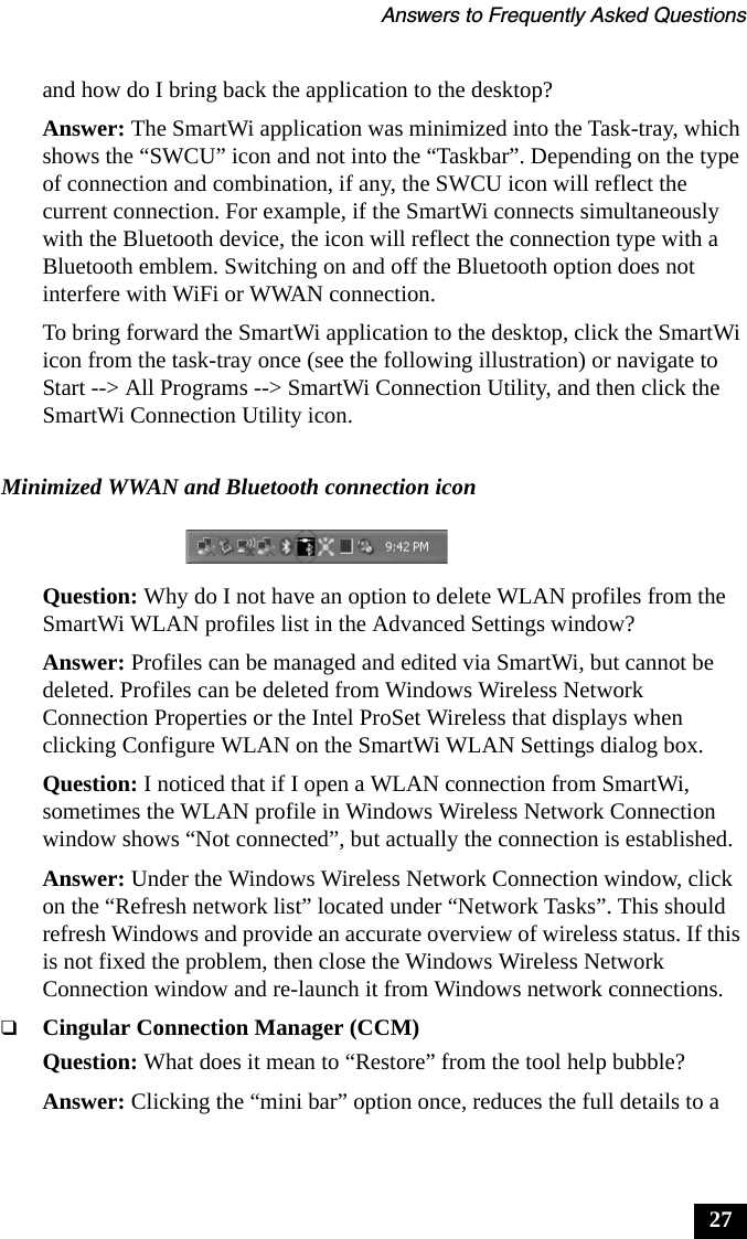 Answers to Frequently Asked Questions27and how do I bring back the application to the desktop?Answer: The SmartWi application was minimized into the Task-tray, which shows the &ldquo;SWCU&rdquo; icon and not into the &ldquo;Taskbar&rdquo;. Depending on the type of connection and combination, if any, the SWCU icon will reflect the current connection. For example, if the SmartWi connects simultaneously with the Bluetooth device, the icon will reflect the connection type with a Bluetooth emblem. Switching on and off the Bluetooth option does not interfere with WiFi or WWAN connection.To bring forward the SmartWi application to the desktop, click the SmartWi icon from the task-tray once (see the following illustration) or navigate to Start --> All Programs --> SmartWi Connection Utility, and then click the SmartWi Connection Utility icon.Question: Why do I not have an option to delete WLAN profiles from the SmartWi WLAN profiles list in the Advanced Settings window?Answer: Profiles can be managed and edited via SmartWi, but cannot be deleted. Profiles can be deleted from Windows Wireless Network Connection Properties or the Intel ProSet Wireless that displays when clicking Configure WLAN on the SmartWi WLAN Settings dialog box.Question: I noticed that if I open a WLAN connection from SmartWi, sometimes the WLAN profile in Windows Wireless Network Connection window shows &ldquo;Not connected&rdquo;, but actually the connection is established. Answer: Under the Windows Wireless Network Connection window, click on the &ldquo;Refresh network list&rdquo; located under &ldquo;Network Tasks&rdquo;. This should refresh Windows and provide an accurate overview of wireless status. If this is not fixed the problem, then close the Windows Wireless Network Connection window and re-launch it from Windows network connections.❑Cingular Connection Manager (CCM)Question: What does it mean to &ldquo;Restore&rdquo; from the tool help bubble?Answer: Clicking the &ldquo;mini bar&rdquo; option once, reduces the full details to a Minimized WWAN and Bluetooth connection icon