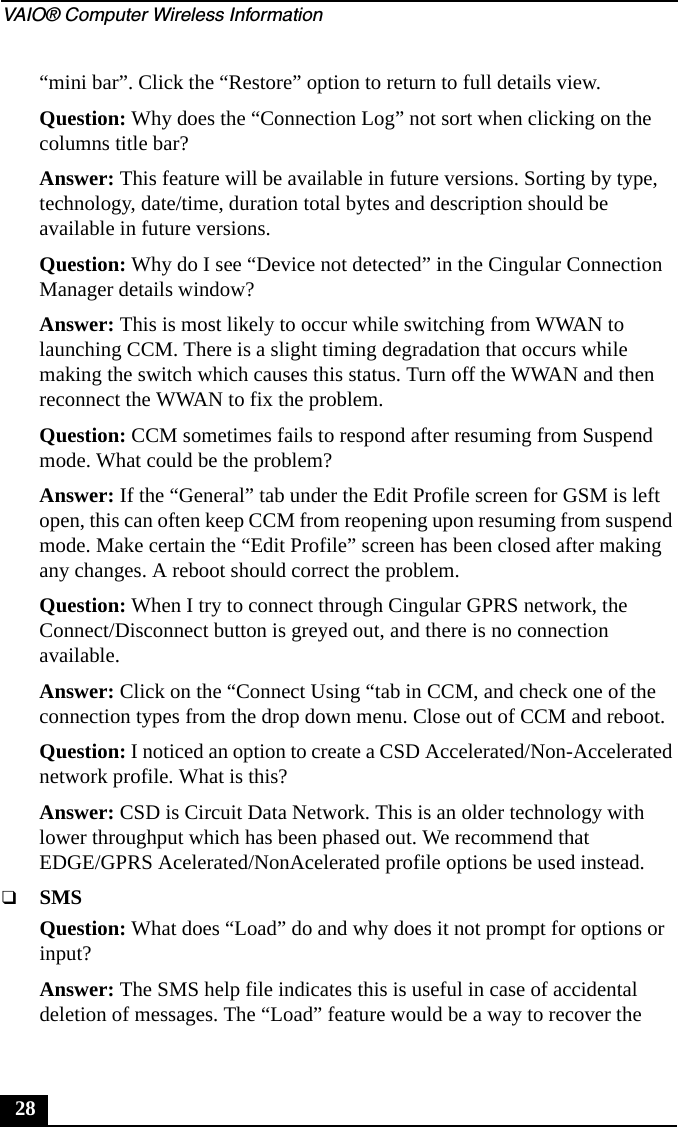 VAIO&reg; Computer Wireless Information28&ldquo;mini bar&rdquo;. Click the &ldquo;Restore&rdquo; option to return to full details view.Question: Why does the &ldquo;Connection Log&rdquo; not sort when clicking on the columns title bar?Answer: This feature will be available in future versions. Sorting by type, technology, date/time, duration total bytes and description should be available in future versions.Question: Why do I see &ldquo;Device not detected&rdquo; in the Cingular Connection Manager details window?Answer: This is most likely to occur while switching from WWAN to launching CCM. There is a slight timing degradation that occurs while making the switch which causes this status. Turn off the WWAN and then reconnect the WWAN to fix the problem.Question: CCM sometimes fails to respond after resuming from Suspend mode. What could be the problem?Answer: If the &ldquo;General&rdquo; tab under the Edit Profile screen for GSM is left open, this can often keep CCM from reopening upon resuming from suspend mode. Make certain the &ldquo;Edit Profile&rdquo; screen has been closed after making any changes. A reboot should correct the problem.Question: When I try to connect through Cingular GPRS network, the Connect/Disconnect button is greyed out, and there is no connection available.Answer: Click on the &ldquo;Connect Using &ldquo;tab in CCM, and check one of the connection types from the drop down menu. Close out of CCM and reboot.Question: I noticed an option to create a CSD Accelerated/Non-Accelerated network profile. What is this?Answer: CSD is Circuit Data Network. This is an older technology with lower throughput which has been phased out. We recommend that EDGE/GPRS Acelerated/NonAcelerated profile options be used instead.❑SMSQuestion: What does &ldquo;Load&rdquo; do and why does it not prompt for options or input?Answer: The SMS help file indicates this is useful in case of accidental deletion of messages. The &ldquo;Load&rdquo; feature would be a way to recover the 