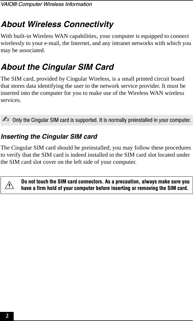 VAIO&reg; Computer Wireless Information2About Wireless ConnectivityWith built-in Wireless WAN capabilities, your computer is equipped to connect wirelessly to your e-mail, the Internet, and any intranet networks with which you may be associated.About the Cingular SIM CardThe SIM card, provided by Cingular Wireless, is a small printed circuit board that stores data identifying the user to the network service provider. It must be inserted into the computer for you to make use of the Wireless WAN wireless services.Inserting the Cingular SIM cardThe Cingular SIM card should be preinstalled; you may follow these procedures to verify that the SIM card is indeed installed in the SIM card slot located under the SIM card slot cover on the left side of your computer.✍ Only the Cingular SIM card is supported. It is normally preinstalled in your computer.Do not touch the SIM card connectors. As a precaution, always make sure you have a firm hold of your computer before inserting or removing the SIM card.
