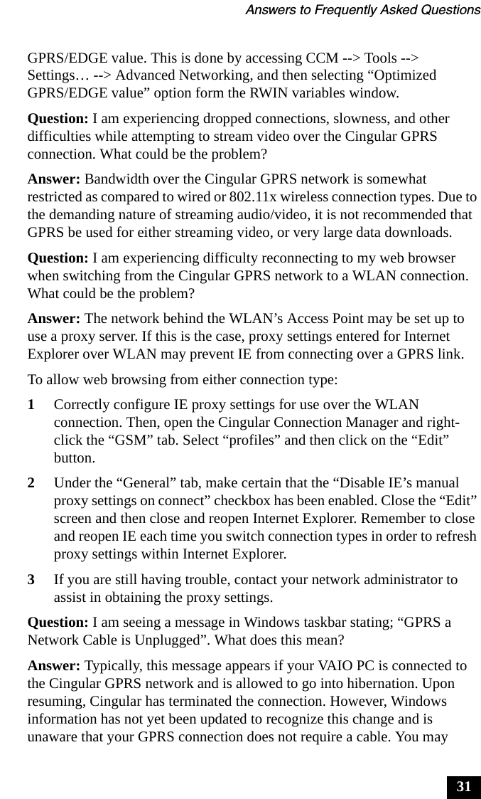 Answers to Frequently Asked Questions31GPRS/EDGE value. This is done by accessing CCM --> Tools --> Settings&hellip; --> Advanced Networking, and then selecting &ldquo;Optimized GPRS/EDGE value&rdquo; option form the RWIN variables window.Question: I am experiencing dropped connections, slowness, and other difficulties while attempting to stream video over the Cingular GPRS connection. What could be the problem?Answer: Bandwidth over the Cingular GPRS network is somewhat restricted as compared to wired or 802.11x wireless connection types. Due to the demanding nature of streaming audio/video, it is not recommended that GPRS be used for either streaming video, or very large data downloads.Question: I am experiencing difficulty reconnecting to my web browser when switching from the Cingular GPRS network to a WLAN connection. What could be the problem?Answer: The network behind the WLAN&rsquo;s Access Point may be set up to use a proxy server. If this is the case, proxy settings entered for Internet Explorer over WLAN may prevent IE from connecting over a GPRS link.To allow web browsing from either connection type:1Correctly configure IE proxy settings for use over the WLAN connection. Then, open the Cingular Connection Manager and right-click the &ldquo;GSM&rdquo; tab. Select &ldquo;profiles&rdquo; and then click on the &ldquo;Edit&rdquo; button.2Under the &ldquo;General&rdquo; tab, make certain that the &ldquo;Disable IE&rsquo;s manual proxy settings on connect&rdquo; checkbox has been enabled. Close the &ldquo;Edit&rdquo; screen and then close and reopen Internet Explorer. Remember to close and reopen IE each time you switch connection types in order to refresh proxy settings within Internet Explorer.3If you are still having trouble, contact your network administrator to assist in obtaining the proxy settings.Question: I am seeing a message in Windows taskbar stating; &ldquo;GPRS a Network Cable is Unplugged&rdquo;. What does this mean?Answer: Typically, this message appears if your VAIO PC is connected to the Cingular GPRS network and is allowed to go into hibernation. Upon resuming, Cingular has terminated the connection. However, Windows information has not yet been updated to recognize this change and is unaware that your GPRS connection does not require a cable. You may 