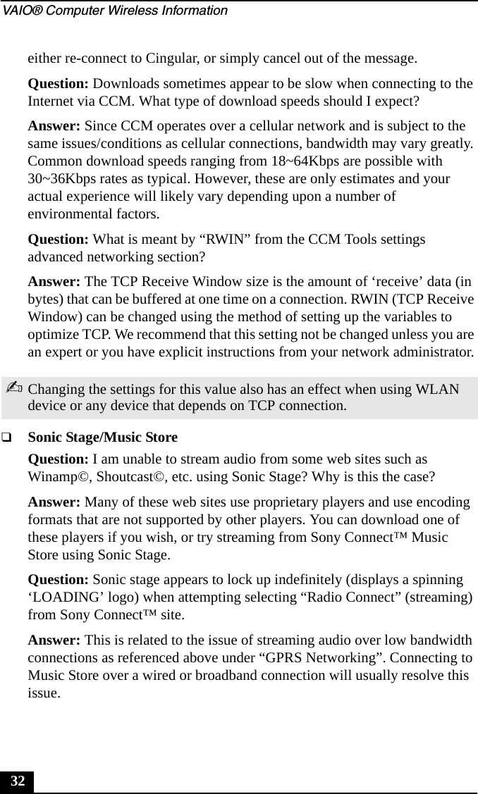 VAIO&reg; Computer Wireless Information32either re-connect to Cingular, or simply cancel out of the message.Question: Downloads sometimes appear to be slow when connecting to the Internet via CCM. What type of download speeds should I expect?Answer: Since CCM operates over a cellular network and is subject to the same issues/conditions as cellular connections, bandwidth may vary greatly. Common download speeds ranging from 18~64Kbps are possible with 30~36Kbps rates as typical. However, these are only estimates and your actual experience will likely vary depending upon a number of environmental factors.Question: What is meant by &ldquo;RWIN&rdquo; from the CCM Tools settings advanced networking section?Answer: The TCP Receive Window size is the amount of &lsquo;receive&rsquo; data (in bytes) that can be buffered at one time on a connection. RWIN (TCP Receive Window) can be changed using the method of setting up the variables to optimize TCP. We recommend that this setting not be changed unless you are an expert or you have explicit instructions from your network administrator.❑Sonic Stage/Music StoreQuestion: I am unable to stream audio from some web sites such as Winamp&copy;, Shoutcast&copy;, etc. using Sonic Stage? Why is this the case?Answer: Many of these web sites use proprietary players and use encoding formats that are not supported by other players. You can download one of these players if you wish, or try streaming from Sony Connect&trade; Music Store using Sonic Stage.Question: Sonic stage appears to lock up indefinitely (displays a spinning &lsquo;LOADING&rsquo; logo) when attempting selecting &ldquo;Radio Connect&rdquo; (streaming) from Sony Connect&trade; site.Answer: This is related to the issue of streaming audio over low bandwidth connections as referenced above under &ldquo;GPRS Networking&rdquo;. Connecting to Music Store over a wired or broadband connection will usually resolve this issue.✍Changing the settings for this value also has an effect when using WLAN device or any device that depends on TCP connection.