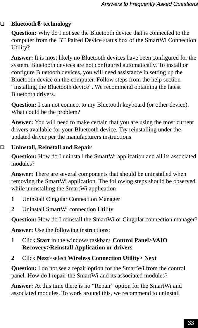 Answers to Frequently Asked Questions33❑Bluetooth&reg; technologyQuestion: Why do I not see the Bluetooth device that is connected to the computer from the BT Paired Device status box of the SmartWi Connection Utility?Answer: It is most likely no Bluetooth devices have been configured for the system. Bluetooth devices are not configured automatically. To install or configure Bluetooth devices, you will need assistance in setting up the Bluetooth device on the computer. Follow steps from the help section &ldquo;Installing the Bluetooth device&rdquo;. We recommend obtaining the latest Bluetooth drivers.Question: I can not connect to my Bluetooth keyboard (or other device). What could be the problem?Answer: You will need to make certain that you are using the most current drivers available for your Bluetooth device. Try reinstalling under the updated driver per the manufacturers instructions.❑Uninstall, Reinstall and RepairQuestion: How do I uninstall the SmartWi application and all its associated modules?Answer: There are several components that should be uninstalled when removing the SmartWi application. The following steps should be observed while uninstalling the SmartWi application1Uninstall Cingular Connection Manager2Uninstall SmartWi connection UtilityQuestion: How do I reinstall the SmartWi or Cingular connection manager?Answer: Use the following instructions:1Click Start in the windows taskbar> Control Panel>VAIO Recovery>Reinstall Application or drivers2Click Next>select Wireless Connection Utility> NextQuestion: I do not see a repair option for the SmartWi from the control panel. How do I repair the SmartWi and its associated modules?Answer: At this time there is no &ldquo;Repair&rdquo; option for the SmartWi and associated modules. To work around this, we recommend to uninstall 