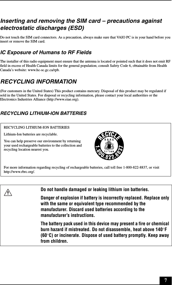 7Inserting and removing the SIM card &ndash; precautions against electrostatic discharges (ESD)Do not touch the SIM card connectors. As a precaution, always make sure that VAIO PC is in your hand before you insert or remove the SIM card.IC Exposure of Humans to RF FieldsThe installer of this radio equipment must ensure that the antenna is located or pointed such that it does not emit RF field in excess of Health Canada limits for the general population; consult Safety Code 6, obtainable from Health Canada&rsquo;s website: www.hc-sc.gc.ca/rpb.RECYCLING INFORMATION(For customers in the United States) This product contains mercury. Disposal of this product may be regulated if sold in the United States. For disposal or recycling information, please contact your local authorities or the Electronics Industries Alliance (http://www.eiae.org).RECYCLING LITHIUM-ION BATTERIESRECYCLING LITHIUM-ION BATTERIESLithium-Ion batteries are recyclable.You can help preserve our environment by returning your used rechargeable batteries to the collection and recycling location nearest you.For more information regarding recycling of rechargeable batteries, call toll free 1-800-822-8837, or visit http://www.rbrc.org/.Do not handle damaged or leaking lithium ion batteries.Danger of explosion if battery is incorrectly replaced. Replace only with the same or equivalent type recommended by the manufacturer. Discard used batteries according to the manufacturer&rsquo;s instructions.The battery pack used in this device may present a fire or chemical burn hazard if mistreated. Do not disassemble, heat above 140&deg;F (60&deg;C) or incinerate. Dispose of used battery promptly. Keep away from children.