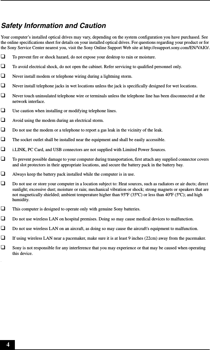 4Safety Information and CautionYour computer&rsquo;s installed optical drives may vary, depending on the system configuration you have purchased. See the online specifications sheet for details on your installed optical drives. For questions regarding your product or for the Sony Service Center nearest you, visit the Sony Online Support Web site at http://esupport.sony.com/EN/VAIO/.❑To prevent fire or shock hazard, do not expose your desktop to rain or moisture. ❑To avoid electrical shock, do not open the cabinet. Refer servicing to qualified personnel only.❑Never install modem or telephone wiring during a lightning storm.❑Never install telephone jacks in wet locations unless the jack is specifically designed for wet locations.❑Never touch uninsulated telephone wire or terminals unless the telephone line has been disconnected at the network interface.❑Use caution when installing or modifying telephone lines.❑Avoid using the modem during an electrical storm. ❑Do not use the modem or a telephone to report a gas leak in the vicinity of the leak.❑The socket outlet shall be installed near the equipment and shall be easily accessible.❑i.LINK, PC Card, and USB connectors are not supplied with Limited Power Sources.❑To prevent possible damage to your computer during transportation, first attach any supplied connector covers and slot protectors in their appropriate locations, and secure the battery pack in the battery bay.❑Always keep the battery pack installed while the computer is in use.❑Do not use or store your computer in a location subject to: Heat sources, such as radiators or air ducts; direct sunlight; excessive dust; moisture or rain; mechanical vibration or shock; strong magnets or speakers that are not magnetically shielded; ambient temperature higher than 95&ordm;F (35&ordm;C) or less than 40&ordm;F (5&ordm;C); and high humidity. ❑This computer is designed to operate only with genuine Sony batteries.❑Do not use wireless LAN on hospital premises. Doing so may cause medical devices to malfunction.❑Do not use wireless LAN on an aircraft, as doing so may cause the aircraft's equipment to malfunction.❑If using wireless LAN near a pacemaker, make sure it is at least 9 inches (22cm) away from the pacemaker.❑Sony is not responsible for any interference that you may experience or that may be caused when operating this device..