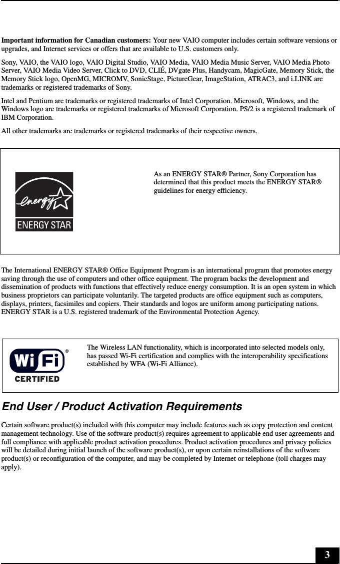 3Important information for Canadian customers: Your new VAIO computer includes certain software versions or upgrades, and Internet services or offers that are available to U.S. customers only. Sony, VAIO, the VAIO logo, VAIO Digital Studio, VAIO Media, VAIO Media Music Server, VAIO Media Photo Server, VAIO Media Video Server, Click to DVD, CLI&Eacute;, DVgate Plus, Handycam, MagicGate, Memory Stick, the Memory Stick logo, OpenMG, MICROMV, SonicStage, PictureGear, ImageStation, ATRAC3, and i.LINK are trademarks or registered trademarks of Sony. Intel and Pentium are trademarks or registered trademarks of Intel Corporation. Microsoft, Windows, and the Windows logo are trademarks or registered trademarks of Microsoft Corporation. PS/2 is a registered trademark of IBM Corporation.All other trademarks are trademarks or registered trademarks of their respective owners.The International ENERGY STAR&reg; Office Equipment Program is an international program that promotes energy saving through the use of computers and other office equipment. The program backs the development and dissemination of products with functions that effectively reduce energy consumption. It is an open system in which business proprietors can participate voluntarily. The targeted products are office equipment such as computers, displays, printers, facsimiles and copiers. Their standards and logos are uniform among participating nations. ENERGY STAR is a U.S. registered trademark of the Environmental Protection Agency.End User / Product Activation RequirementsCertain software product(s) included with this computer may include features such as copy protection and content management technology. Use of the software product(s) requires agreement to applicable end user agreements and full compliance with applicable product activation procedures. Product activation procedures and privacy policies will be detailed during initial launch of the software product(s), or upon certain reinstallations of the software product(s) or reconfiguration of the computer, and may be completed by Internet or telephone (toll charges may apply).As an ENERGY STAR&reg; Partner, Sony Corporation has determined that this product meets the ENERGY STAR&reg; guidelines for energy efficiency.The Wireless LAN functionality, which is incorporated into selected models only, has passed Wi-Fi certification and complies with the interoperability specifications established by WFA (Wi-Fi Alliance).
