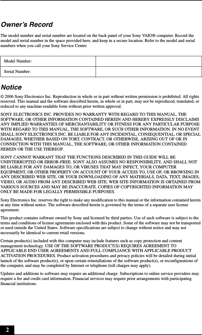 2Owner&rsquo;s RecordThe model number and serial number are located on the back panel of your Sony VAIO&reg; computer. Record the model and serial number in the space provided here, and keep in a secure location. Refer to the model and serial numbers when you call your Sony Service Center.Notice&copy; 2006 Sony Electronics Inc. Reproduction in whole or in part without written permission is prohibited. All rights reserved. This manual and the software described herein, in whole or in part, may not be reproduced, translated, or reduced to any machine-readable form without prior written approval.SONY ELECTRONICS INC. PROVIDES NO WARRANTY WITH REGARD TO THIS MANUAL, THE SOFTWARE, OR OTHER INFORMATION CONTAINED HEREIN AND HEREBY EXPRESSLY DISCLAIMS ANY IMPLIED WARRANTIES OF MERCHANTABILITY OR FITNESS FOR ANY PARTICULAR PURPOSE WITH REGARD TO THIS MANUAL, THE SOFTWARE, OR SUCH OTHER INFORMATION. IN NO EVENT SHALL SONY ELECTRONICS INC. BE LIABLE FOR ANY INCIDENTAL, CONSEQUENTIAL, OR SPECIAL DAMAGES, WHETHER BASED ON TORT, CONTRACT, OR OTHERWISE, ARISING OUT OF OR IN CONNECTION WITH THIS MANUAL, THE SOFTWARE, OR OTHER INFORMATION CONTAINED HEREIN OR THE USE THEREOF.SONY CANNOT WARRANT THAT THE FUNCTIONS DESCRIBED IN THIS GUIDE WILL BE UNINTERRUPTED OR ERROR-FREE. SONY ALSO ASSUMES NO RESPONSIBILITY, AND SHALL NOT BE LIABLE FOR ANY DAMAGES TO, OR VIRUSES THAT MAY INFECT, YOUR COMPUTER EQUIPMENT, OR OTHER PROPERTY ON ACCOUNT OF YOUR ACCESS TO, USE OF, OR BROWSING IN ANY DESCRIBED WEB SITE, OR YOUR DOWNLOADING OF ANY MATERIALS, DATA, TEXT, IMAGES, VIDEO, OR AUDIO FROM ANY DESCRIBED WEB SITE. WEB SITE INFORMATION IS OBTAINED FROM VARIOUS SOURCES AND MAY BE INACCURATE. COPIES OF COPYRIGHTED INFORMATION MAY ONLY BE MADE FOR LEGALLY PERMISSIBLE PURPOSES.Sony Electronics Inc. reserves the right to make any modification to this manual or the information contained herein at any time without notice. The software described herein is governed by the terms of a separate user license agreement.This product contains software owned by Sony and licensed by third parties. Use of such software is subject to the terms and conditions of license agreements enclosed with this product. Some of the software may not be transported or used outside the United States. Software specifications are subject to change without notice and may not necessarily be identical to current retail versions.Certain product(s) included with this computer may include features such as copy protection and content management technology. USE OF THE SOFTWARE PRODUCT(S) REQUIRES AGREEMENT TO APPLICABLE END USER AGREEMENTS AND FULL COMPLIANCE WITH APPLICABLE PRODUCT ACTIVATION PROCEDURES. Product activation procedures and privacy policies will be detailed during initial launch of the software product(s), or upon certain reinstallations of the software product(s), or reconfigurations of the computer, and may be completed by Internet or telephone (toll charges may apply).Updates and additions to software may require an additional charge. Subscriptions to online service providers may require a fee and credit card information. Financial services may require prior arrangements with participating financial institutions.Model Number:Serial Number: