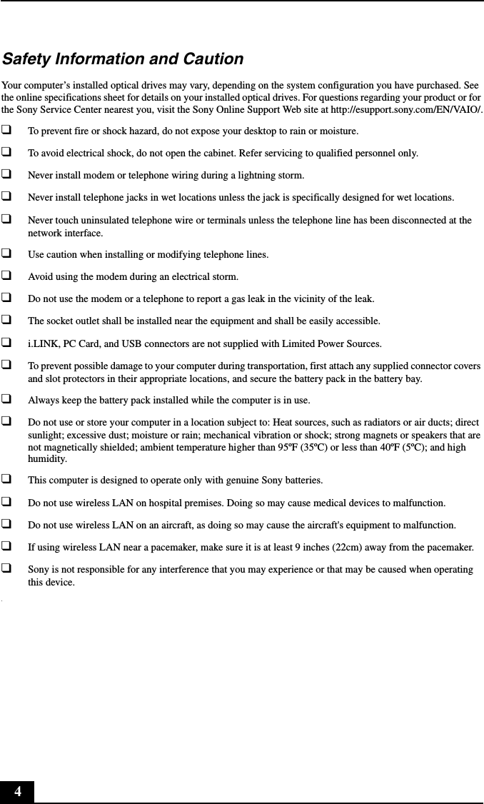 4Safety Information and CautionYour computer&rsquo;s installed optical drives may vary, depending on the system configuration you have purchased. See the online specifications sheet for details on your installed optical drives. For questions regarding your product or for the Sony Service Center nearest you, visit the Sony Online Support Web site at http://esupport.sony.com/EN/VAIO/.❑To prevent fire or shock hazard, do not expose your desktop to rain or moisture. ❑To avoid electrical shock, do not open the cabinet. Refer servicing to qualified personnel only.❑Never install modem or telephone wiring during a lightning storm.❑Never install telephone jacks in wet locations unless the jack is specifically designed for wet locations.❑Never touch uninsulated telephone wire or terminals unless the telephone line has been disconnected at the network interface.❑Use caution when installing or modifying telephone lines.❑Avoid using the modem during an electrical storm. ❑Do not use the modem or a telephone to report a gas leak in the vicinity of the leak.❑The socket outlet shall be installed near the equipment and shall be easily accessible.❑i.LINK, PC Card, and USB connectors are not supplied with Limited Power Sources.❑To prevent possible damage to your computer during transportation, first attach any supplied connector covers and slot protectors in their appropriate locations, and secure the battery pack in the battery bay.❑Always keep the battery pack installed while the computer is in use.❑Do not use or store your computer in a location subject to: Heat sources, such as radiators or air ducts; direct sunlight; excessive dust; moisture or rain; mechanical vibration or shock; strong magnets or speakers that are not magnetically shielded; ambient temperature higher than 95&ordm;F (35&ordm;C) or less than 40&ordm;F (5&ordm;C); and high humidity. ❑This computer is designed to operate only with genuine Sony batteries.❑Do not use wireless LAN on hospital premises. Doing so may cause medical devices to malfunction.❑Do not use wireless LAN on an aircraft, as doing so may cause the aircraft's equipment to malfunction.❑If using wireless LAN near a pacemaker, make sure it is at least 9 inches (22cm) away from the pacemaker.❑Sony is not responsible for any interference that you may experience or that may be caused when operating this device..