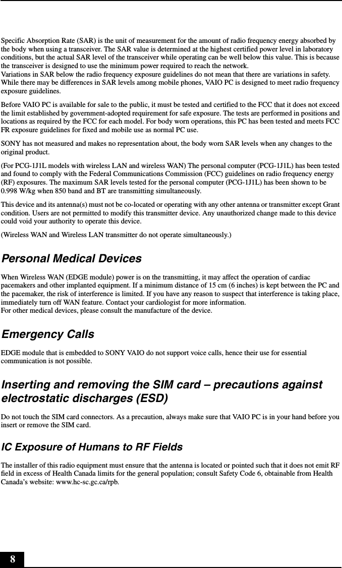 8Specific Absorption Rate (SAR) is the unit of measurement for the amount of radio frequency energy absorbed by the body when using a transceiver. The SAR value is determined at the highest certified power level in laboratory conditions, but the actual SAR level of the transceiver while operating can be well below this value. This is because the transceiver is designed to use the minimum power required to reach the network.Variations in SAR below the radio frequency exposure guidelines do not mean that there are variations in safety.While there may be differences in SAR levels among mobile phones, VAIO PC is designed to meet radio frequency exposure guidelines.Before VAIO PC is available for sale to the public, it must be tested and certified to the FCC that it does not exceed the limit established by government-adopted requirement for safe exposure. The tests are performed in positions and locations as required by the FCC for each model. For body worn operations, this PC has been tested and meets FCC FR exposure guidelines for fixed and mobile use as normal PC use.SONY has not measured and makes no representation about, the body worn SAR levels when any changes to the original product.(For PCG-1J1L models with wireless LAN and wireless WAN) The personal computer (PCG-1J1L) has been tested and found to comply with the Federal Communications Commission (FCC) guidelines on radio frequency energy (RF) exposures. The maximum SAR levels tested for the personal computer (PCG-1J1L) has been shown to be 0.998 W/kg when 850 band and BT are transmitting simultaneously. This device and its antenna(s) must not be co-located or operating with any other antenna or transmitter except Grant condition. Users are not permitted to modify this transmitter device. Any unauthorized change made to this device could void your authority to operate this device.(Wireless WAN and Wireless LAN transmitter do not operate simultaneously.)Personal Medical DevicesWhen Wireless WAN (EDGE module) power is on the transmitting, it may affect the operation of cardiac pacemakers and other implanted equipment. If a minimum distance of 15 cm (6 inches) is kept between the PC and the pacemaker, the risk of interference is limited. If you have any reason to suspect that interference is taking place, immediately turn off WAN feature. Contact your cardiologist for more information.For other medical devices, please consult the manufacture of the device.Emergency CallsEDGE module that is embedded to SONY VAIO do not support voice calls, hence their use for essential communication is not possible.Inserting and removing the SIM card &ndash; precautions against electrostatic discharges (ESD)Do not touch the SIM card connectors. As a precaution, always make sure that VAIO PC is in your hand before you insert or remove the SIM card.IC Exposure of Humans to RF FieldsThe installer of this radio equipment must ensure that the antenna is located or pointed such that it does not emit RF field in excess of Health Canada limits for the general population; consult Safety Code 6, obtainable from Health Canada&rsquo;s website: www.hc-sc.gc.ca/rpb.
