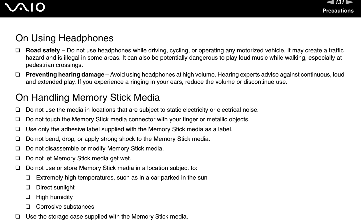 131nNPrecautionsOn Using Headphones❑Road safety &ndash; Do not use headphones while driving, cycling, or operating any motorized vehicle. It may create a traffic hazard and is illegal in some areas. It can also be potentially dangerous to play loud music while walking, especially at pedestrian crossings. ❑Preventing hearing damage &ndash; Avoid using headphones at high volume. Hearing experts advise against continuous, loud and extended play. If you experience a ringing in your ears, reduce the volume or discontinue use. On Handling Memory Stick Media❑Do not use the media in locations that are subject to static electricity or electrical noise.❑Do not touch the Memory Stick media connector with your finger or metallic objects.❑Use only the adhesive label supplied with the Memory Stick media as a label.❑Do not bend, drop, or apply strong shock to the Memory Stick media.❑Do not disassemble or modify Memory Stick media.❑Do not let Memory Stick media get wet.❑Do not use or store Memory Stick media in a location subject to:❑Extremely high temperatures, such as in a car parked in the sun❑Direct sunlight❑High humidity❑Corrosive substances❑Use the storage case supplied with the Memory Stick media. 
