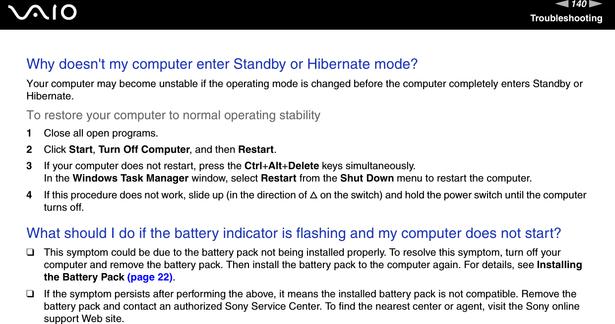 140nNTroubleshootingWhy doesn't my computer enter Standby or Hibernate mode?Your computer may become unstable if the operating mode is changed before the computer completely enters Standby or Hibernate.To restore your computer to normal operating stability1Close all open programs.2Click Start, Turn Off Computer, and then Restart.3If your computer does not restart, press the Ctrl+Alt+Delete keys simultaneously.In the Windows Task Manager window, select Restart from the Shut Down menu to restart the computer.4If this procedure does not work, slide up (in the direction of f on the switch) and hold the power switch until the computer turns off. What should I do if the battery indicator is flashing and my computer does not start?❑This symptom could be due to the battery pack not being installed properly. To resolve this symptom, turn off your computer and remove the battery pack. Then install the battery pack to the computer again. For details, see Installing the Battery Pack (page 22).❑If the symptom persists after performing the above, it means the installed battery pack is not compatible. Remove the battery pack and contact an authorized Sony Service Center. To find the nearest center or agent, visit the Sony online support Web site. 