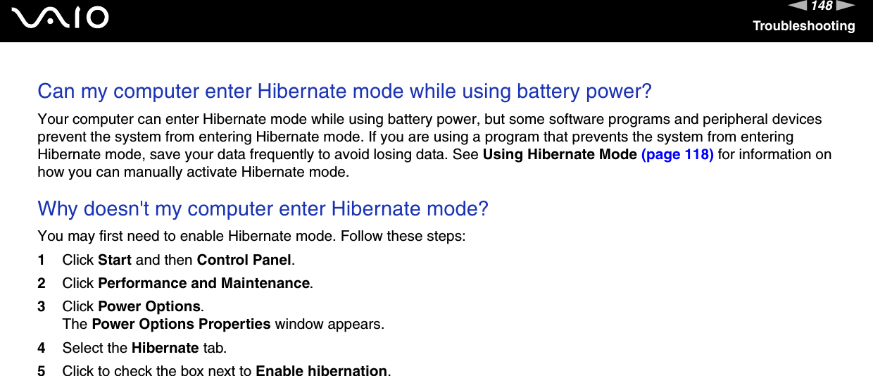 148nNTroubleshootingCan my computer enter Hibernate mode while using battery power? Your computer can enter Hibernate mode while using battery power, but some software programs and peripheral devices prevent the system from entering Hibernate mode. If you are using a program that prevents the system from entering Hibernate mode, save your data frequently to avoid losing data. See Using Hibernate Mode (page 118) for information on how you can manually activate Hibernate mode. Why doesn't my computer enter Hibernate mode? You may first need to enable Hibernate mode. Follow these steps:1Click Start and then Control Panel. 2Click Performance and Maintenance.3Click Power Options. The Power Options Properties window appears. 4Select the Hibernate tab. 5Click to check the box next to Enable hibernation.  