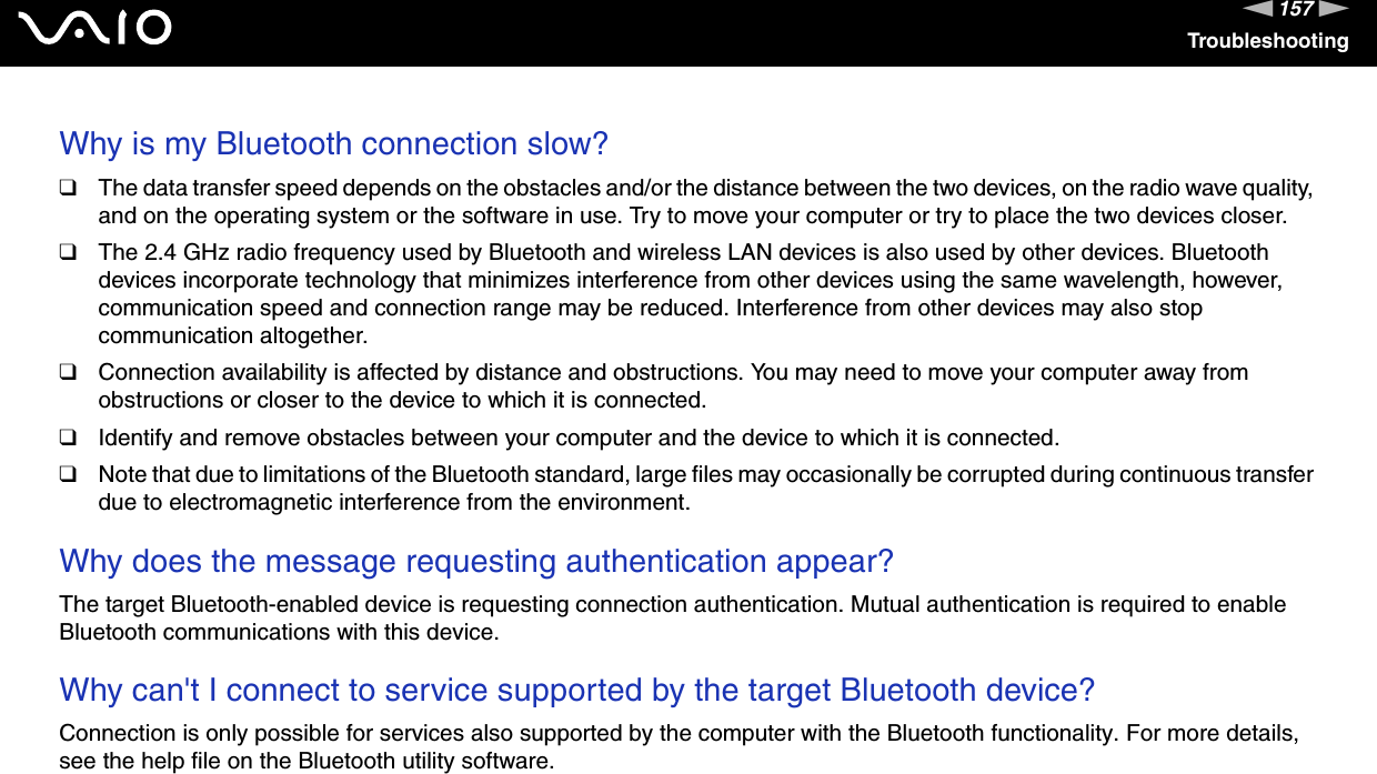 157nNTroubleshootingWhy is my Bluetooth connection slow?❑The data transfer speed depends on the obstacles and/or the distance between the two devices, on the radio wave quality, and on the operating system or the software in use. Try to move your computer or try to place the two devices closer.❑The 2.4 GHz radio frequency used by Bluetooth and wireless LAN devices is also used by other devices. Bluetooth devices incorporate technology that minimizes interference from other devices using the same wavelength, however, communication speed and connection range may be reduced. Interference from other devices may also stop communication altogether.❑Connection availability is affected by distance and obstructions. You may need to move your computer away from obstructions or closer to the device to which it is connected.❑Identify and remove obstacles between your computer and the device to which it is connected.❑Note that due to limitations of the Bluetooth standard, large files may occasionally be corrupted during continuous transfer due to electromagnetic interference from the environment. Why does the message requesting authentication appear?The target Bluetooth-enabled device is requesting connection authentication. Mutual authentication is required to enable Bluetooth communications with this device. Why can't I connect to service supported by the target Bluetooth device?Connection is only possible for services also supported by the computer with the Bluetooth functionality. For more details, see the help file on the Bluetooth utility software. 