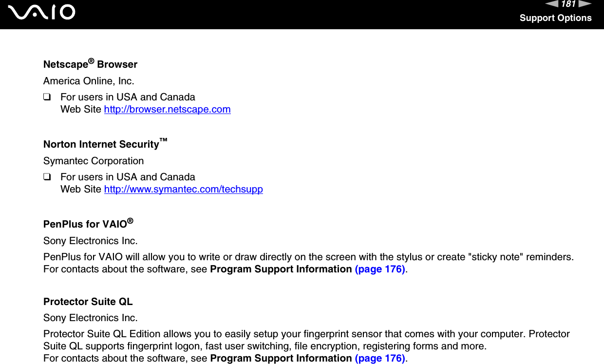 181nNSupport OptionsNetscape&reg; BrowserAmerica Online, Inc.❑For users in USA and CanadaWeb Site http://browser.netscape.com Norton Internet Security&trade;Symantec Corporation❑For users in USA and CanadaWeb Site http://www.symantec.com/techsupp PenPlus for VAIO&reg;Sony Electronics Inc.PenPlus for VAIO will allow you to write or draw directly on the screen with the stylus or create "sticky note" reminders.For contacts about the software, see Program Support Information (page 176).Protector Suite QLSony Electronics Inc.Protector Suite QL Edition allows you to easily setup your fingerprint sensor that comes with your computer. Protector Suite QL supports fingerprint logon, fast user switching, file encryption, registering forms and more.For contacts about the software, see Program Support Information (page 176).