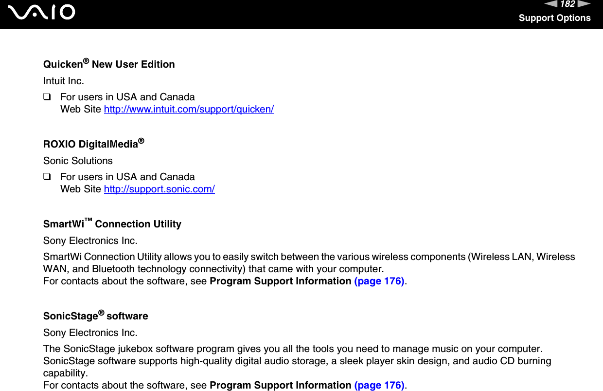 182nNSupport OptionsQuicken&reg; New User EditionIntuit Inc.❑For users in USA and CanadaWeb Site http://www.intuit.com/support/quicken/ ROXIO DigitalMedia&reg;Sonic Solutions❑For users in USA and CanadaWeb Site http://support.sonic.com/ SmartWi&trade; Connection UtilitySony Electronics Inc.SmartWi Connection Utility allows you to easily switch between the various wireless components (Wireless LAN, Wireless WAN, and Bluetooth technology connectivity) that came with your computer.For contacts about the software, see Program Support Information (page 176).SonicStage&reg; softwareSony Electronics Inc.The SonicStage jukebox software program gives you all the tools you need to manage music on your computer. SonicStage software supports high-quality digital audio storage, a sleek player skin design, and audio CD burning capability.For contacts about the software, see Program Support Information (page 176).