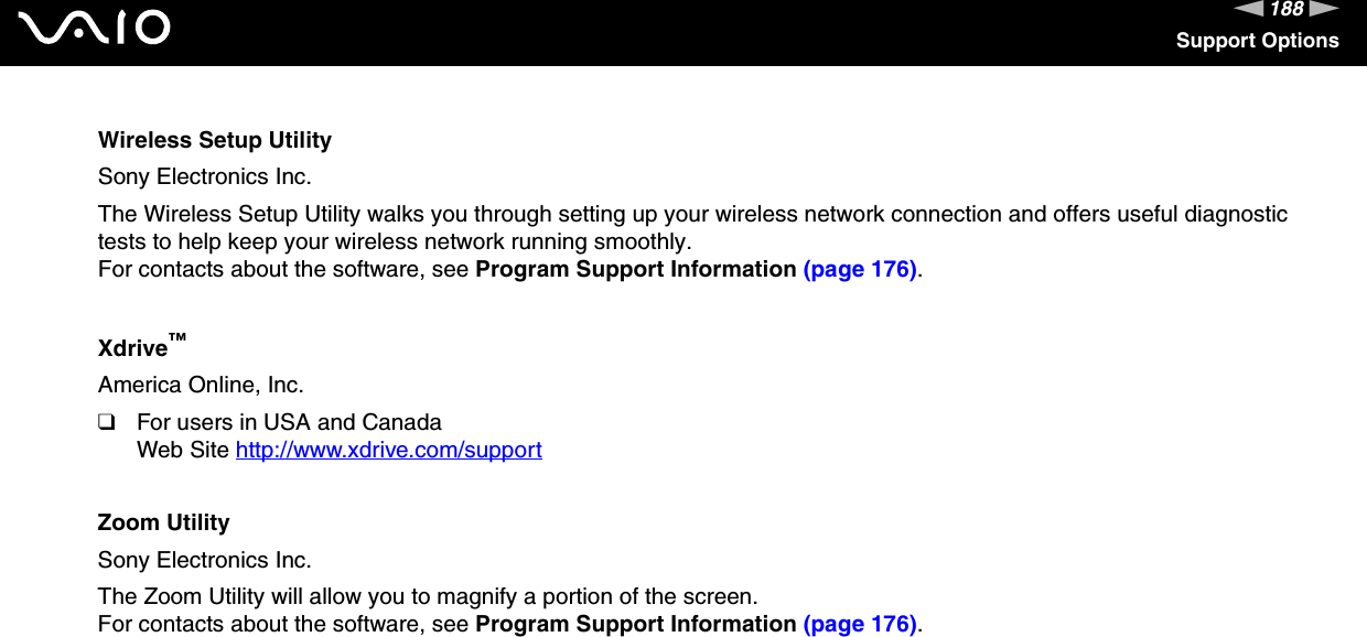 188nNSupport OptionsWireless Setup UtilitySony Electronics Inc.The Wireless Setup Utility walks you through setting up your wireless network connection and offers useful diagnostic tests to help keep your wireless network running smoothly.For contacts about the software, see Program Support Information (page 176).Xdrive&trade;America Online, Inc.❑For users in USA and CanadaWeb Site http://www.xdrive.com/support Zoom UtilitySony Electronics Inc.The Zoom Utility will allow you to magnify a portion of the screen.For contacts about the software, see Program Support Information (page 176). 