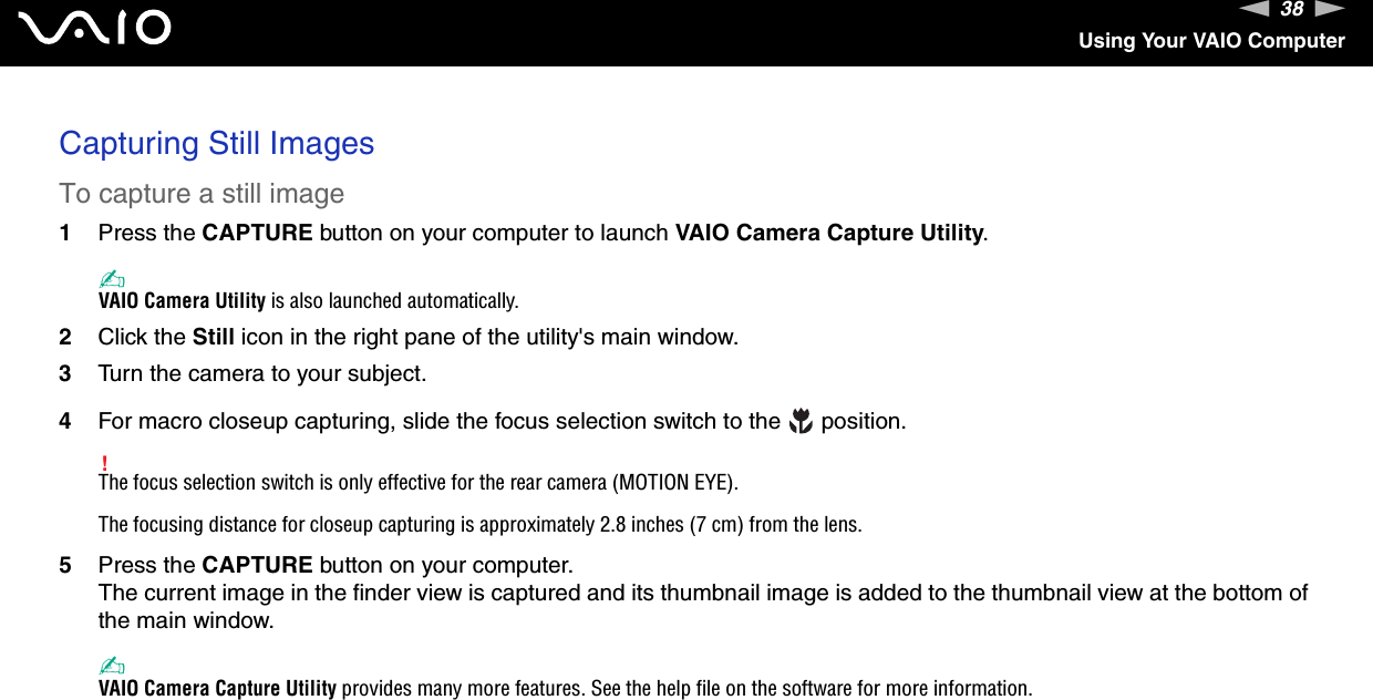 38nNUsing Your VAIO ComputerCapturing Still ImagesTo capture a still image1Press the CAPTURE button on your computer to launch VAIO Camera Capture Utility.✍VAIO Camera Utility is also launched automatically.2Click the Still icon in the right pane of the utility's main window.3Turn the camera to your subject.4For macro closeup capturing, slide the focus selection switch to the   position.!The focus selection switch is only effective for the rear camera (MOTION EYE).The focusing distance for closeup capturing is approximately 2.8 inches (7 cm) from the lens.5Press the CAPTURE button on your computer.The current image in the finder view is captured and its thumbnail image is added to the thumbnail view at the bottom of the main window.✍VAIO Camera Capture Utility provides many more features. See the help file on the software for more information. 