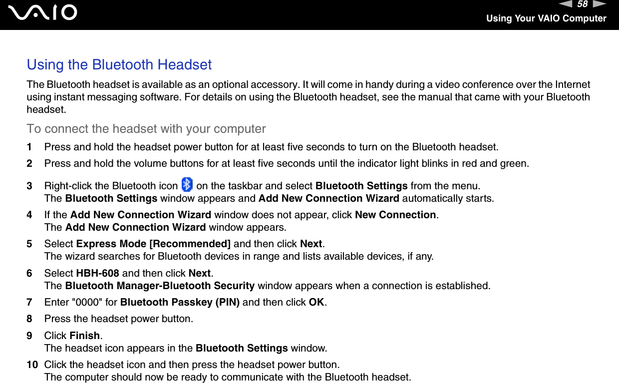 58nNUsing Your VAIO ComputerUsing the Bluetooth HeadsetThe Bluetooth headset is available as an optional accessory. It will come in handy during a video conference over the Internet using instant messaging software. For details on using the Bluetooth headset, see the manual that came with your Bluetooth headset.To connect the headset with your computer1Press and hold the headset power button for at least five seconds to turn on the Bluetooth headset.2Press and hold the volume buttons for at least five seconds until the indicator light blinks in red and green.3Right-click the Bluetooth icon   on the taskbar and select Bluetooth Settings from the menu.The Bluetooth Settings window appears and Add New Connection Wizard automatically starts.4If the Add New Connection Wizard window does not appear, click New Connection.The Add New Connection Wizard window appears.5Select Express Mode [Recommended] and then click Next.The wizard searches for Bluetooth devices in range and lists available devices, if any.6Select HBH-608 and then click Next.The Bluetooth Manager-Bluetooth Security window appears when a connection is established.7Enter "0000" for Bluetooth Passkey (PIN) and then click OK.8Press the headset power button.9Click Finish.The headset icon appears in the Bluetooth Settings window.10 Click the headset icon and then press the headset power button.The computer should now be ready to communicate with the Bluetooth headset.
