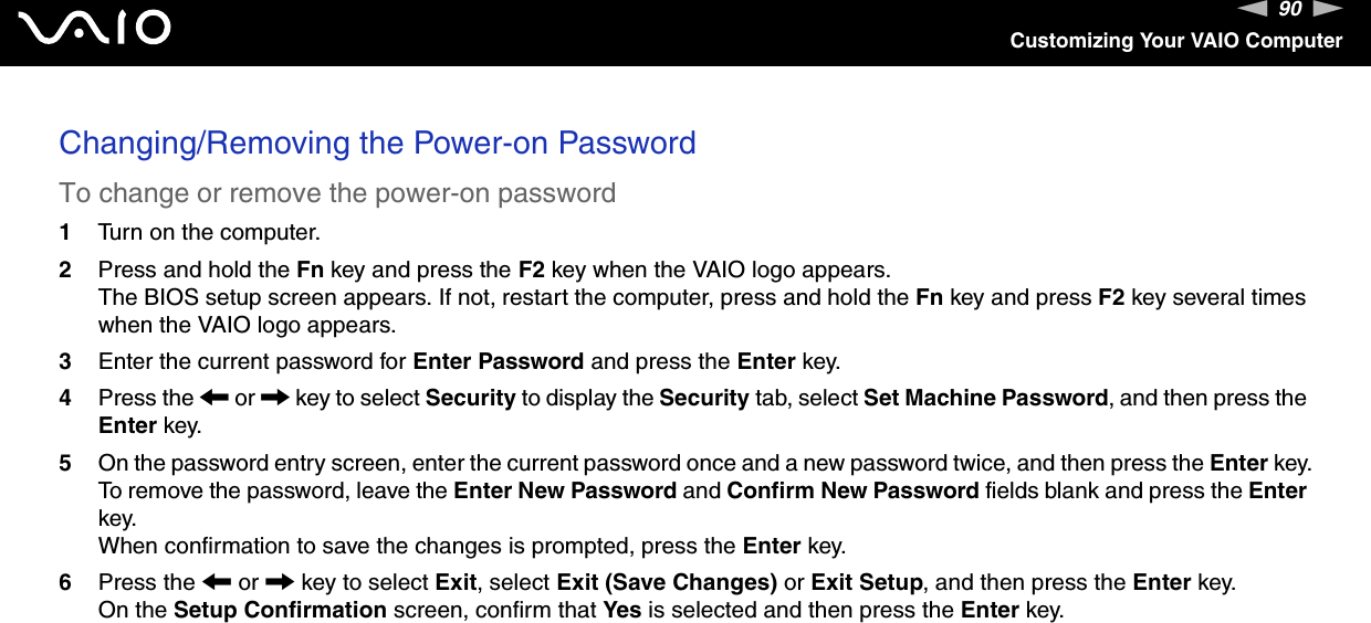 90nNCustomizing Your VAIO ComputerChanging/Removing the Power-on PasswordTo change or remove the power-on password1Turn on the computer.2Press and hold the Fn key and press the F2 key when the VAIO logo appears.The BIOS setup screen appears. If not, restart the computer, press and hold the Fn key and press F2 key several times when the VAIO logo appears.3Enter the current password for Enter Password and press the Enter key.4Press the < or , key to select Security to display the Security tab, select Set Machine Password, and then press the Enter key.5On the password entry screen, enter the current password once and a new password twice, and then press the Enter key.To remove the password, leave the Enter New Password and Confirm New Password fields blank and press the Enter key.When confirmation to save the changes is prompted, press the Enter key.6Press the < or , key to select Exit, select Exit (Save Changes) or Exit Setup, and then press the Enter key.On the Setup Confirmation screen, confirm that Yes is selected and then press the Enter key. 