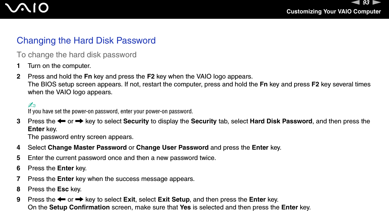 93nNCustomizing Your VAIO ComputerChanging the Hard Disk PasswordTo change the hard disk password1Turn on the computer.2Press and hold the Fn key and press the F2 key when the VAIO logo appears.The BIOS setup screen appears. If not, restart the computer, press and hold the Fn key and press F2 key several times when the VAIO logo appears.✍If you have set the power-on password, enter your power-on password.3Press the < or , key to select Security to display the Security tab, select Hard Disk Password, and then press the Enter key.The password entry screen appears.4Select Change Master Password or Change User Password and press the Enter key.5Enter the current password once and then a new password twice.6Press the Enter key.7Press the Enter key when the success message appears.8Press the Esc key.9Press the < or , key to select Exit, select Exit Setup, and then press the Enter key.On the Setup Confirmation screen, make sure that Yes is selected and then press the Enter key. 