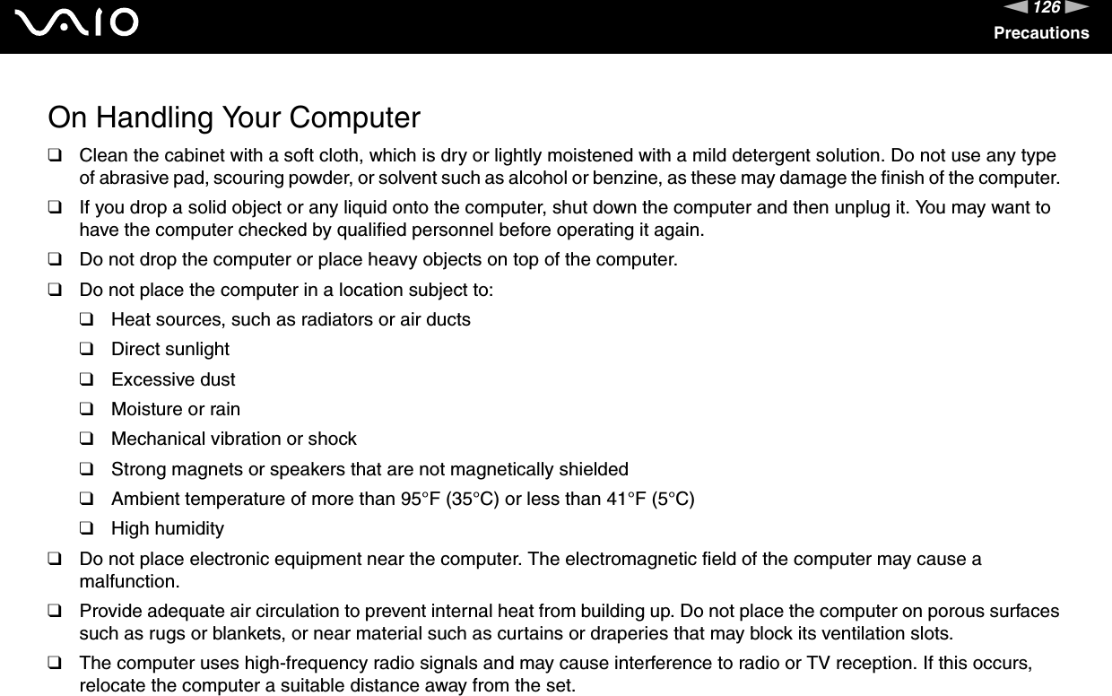 126nNPrecautionsOn Handling Your Computer❑Clean the cabinet with a soft cloth, which is dry or lightly moistened with a mild detergent solution. Do not use any type of abrasive pad, scouring powder, or solvent such as alcohol or benzine, as these may damage the finish of the computer. ❑If you drop a solid object or any liquid onto the computer, shut down the computer and then unplug it. You may want to have the computer checked by qualified personnel before operating it again.❑Do not drop the computer or place heavy objects on top of the computer.❑Do not place the computer in a location subject to: ❑Heat sources, such as radiators or air ducts❑Direct sunlight❑Excessive dust❑Moisture or rain❑Mechanical vibration or shock❑Strong magnets or speakers that are not magnetically shielded❑Ambient temperature of more than 95&deg;F (35&deg;C) or less than 41&deg;F (5&deg;C)❑High humidity❑Do not place electronic equipment near the computer. The electromagnetic field of the computer may cause a malfunction.❑Provide adequate air circulation to prevent internal heat from building up. Do not place the computer on porous surfaces such as rugs or blankets, or near material such as curtains or draperies that may block its ventilation slots.❑The computer uses high-frequency radio signals and may cause interference to radio or TV reception. If this occurs, relocate the computer a suitable distance away from the set.