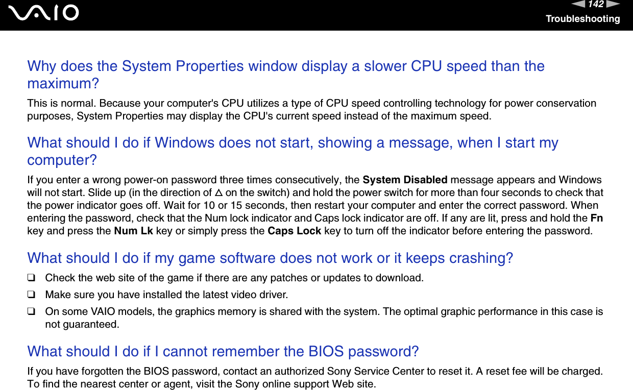 142nNTroubleshootingWhy does the System Properties window display a slower CPU speed than the maximum?This is normal. Because your computer's CPU utilizes a type of CPU speed controlling technology for power conservation purposes, System Properties may display the CPU's current speed instead of the maximum speed. What should I do if Windows does not start, showing a message, when I start my computer?If you enter a wrong power-on password three times consecutively, the System Disabled message appears and Windows will not start. Slide up (in the direction of f on the switch) and hold the power switch for more than four seconds to check that the power indicator goes off. Wait for 10 or 15 seconds, then restart your computer and enter the correct password. When entering the password, check that the Num lock indicator and Caps lock indicator are off. If any are lit, press and hold the Fn key and press the Num Lk key or simply press the Caps Lock key to turn off the indicator before entering the password. What should I do if my game software does not work or it keeps crashing?❑Check the web site of the game if there are any patches or updates to download.❑Make sure you have installed the latest video driver.❑On some VAIO models, the graphics memory is shared with the system. The optimal graphic performance in this case is not guaranteed. What should I do if I cannot remember the BIOS password?If you have forgotten the BIOS password, contact an authorized Sony Service Center to reset it. A reset fee will be charged. To find the nearest center or agent, visit the Sony online support Web site. 