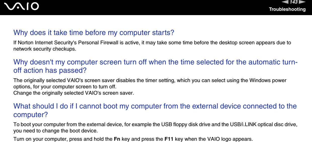 143nNTroubleshootingWhy does it take time before my computer starts?If Norton Internet Security's Personal Firewall is active, it may take some time before the desktop screen appears due to network security checkups. Why doesn't my computer screen turn off when the time selected for the automatic turn-off action has passed?The originally selected VAIO's screen saver disables the timer setting, which you can select using the Windows power options, for your computer screen to turn off.Change the originally selected VAIO's screen saver. What should I do if I cannot boot my computer from the external device connected to the computer?To boot your computer from the external device, for example the USB floppy disk drive and the USB/i.LINK optical disc drive, you need to change the boot device.Turn on your computer, press and hold the Fn key and press the F11 key when the VAIO logo appears. 