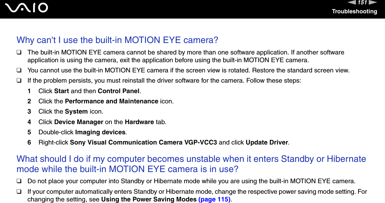 151nNTroubleshootingWhy can't I use the built-in MOTION EYE camera?❑The built-in MOTION EYE camera cannot be shared by more than one software application. If another software application is using the camera, exit the application before using the built-in MOTION EYE camera.❑You cannot use the built-in MOTION EYE camera if the screen view is rotated. Restore the standard screen view.❑If the problem persists, you must reinstall the driver software for the camera. Follow these steps:1Click Start and then Control Panel.2Click the Performance and Maintenance icon.3Click the System icon.4Click Device Manager on the Hardware tab.5Double-click Imaging devices.6Right-click Sony Visual Communication Camera VGP-VCC3 and click Update Driver. What should I do if my computer becomes unstable when it enters Standby or Hibernate mode while the built-in MOTION EYE camera is in use?❑Do not place your computer into Standby or Hibernate mode while you are using the built-in MOTION EYE camera.❑If your computer automatically enters Standby or Hibernate mode, change the respective power saving mode setting. For changing the setting, see Using the Power Saving Modes (page 115).  