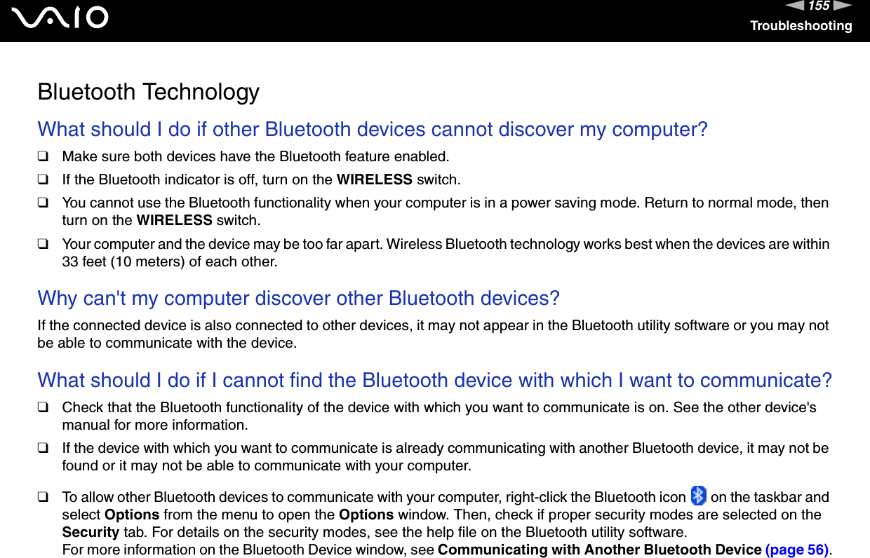 155nNTroubleshootingBluetooth TechnologyWhat should I do if other Bluetooth devices cannot discover my computer?❑Make sure both devices have the Bluetooth feature enabled.❑If the Bluetooth indicator is off, turn on the WIRELESS switch.❑You cannot use the Bluetooth functionality when your computer is in a power saving mode. Return to normal mode, then turn on the WIRELESS switch.❑Your computer and the device may be too far apart. Wireless Bluetooth technology works best when the devices are within 33 feet (10 meters) of each other. Why can't my computer discover other Bluetooth devices?If the connected device is also connected to other devices, it may not appear in the Bluetooth utility software or you may not be able to communicate with the device. What should I do if I cannot find the Bluetooth device with which I want to communicate?❑Check that the Bluetooth functionality of the device with which you want to communicate is on. See the other device's manual for more information.❑If the device with which you want to communicate is already communicating with another Bluetooth device, it may not be found or it may not be able to communicate with your computer.❑To allow other Bluetooth devices to communicate with your computer, right-click the Bluetooth icon   on the taskbar and select Options from the menu to open the Options window. Then, check if proper security modes are selected on the Security tab. For details on the security modes, see the help file on the Bluetooth utility software.For more information on the Bluetooth Device window, see Communicating with Another Bluetooth Device (page 56).