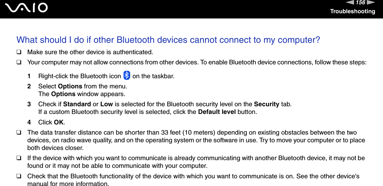 156nNTroubleshootingWhat should I do if other Bluetooth devices cannot connect to my computer?❑Make sure the other device is authenticated.❑Your computer may not allow connections from other devices. To enable Bluetooth device connections, follow these steps:1Right-click the Bluetooth icon   on the taskbar.2Select Options from the menu.The Options window appears.3Check if Standard or Low is selected for the Bluetooth security level on the Security tab.If a custom Bluetooth security level is selected, click the Default level button.4Click OK.❑The data transfer distance can be shorter than 33 feet (10 meters) depending on existing obstacles between the two devices, on radio wave quality, and on the operating system or the software in use. Try to move your computer or to place both devices closer.❑If the device with which you want to communicate is already communicating with another Bluetooth device, it may not be found or it may not be able to communicate with your computer.❑Check that the Bluetooth functionality of the device with which you want to communicate is on. See the other device's manual for more information. 