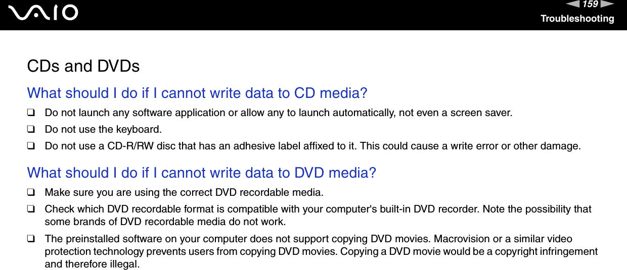 159nNTroubleshootingCDs and DVDsWhat should I do if I cannot write data to CD media?❑Do not launch any software application or allow any to launch automatically, not even a screen saver.❑Do not use the keyboard.❑Do not use a CD-R/RW disc that has an adhesive label affixed to it. This could cause a write error or other damage. What should I do if I cannot write data to DVD media?❑Make sure you are using the correct DVD recordable media.❑Check which DVD recordable format is compatible with your computer's built-in DVD recorder. Note the possibility that some brands of DVD recordable media do not work.❑The preinstalled software on your computer does not support copying DVD movies. Macrovision or a similar video protection technology prevents users from copying DVD movies. Copying a DVD movie would be a copyright infringement and therefore illegal. 
