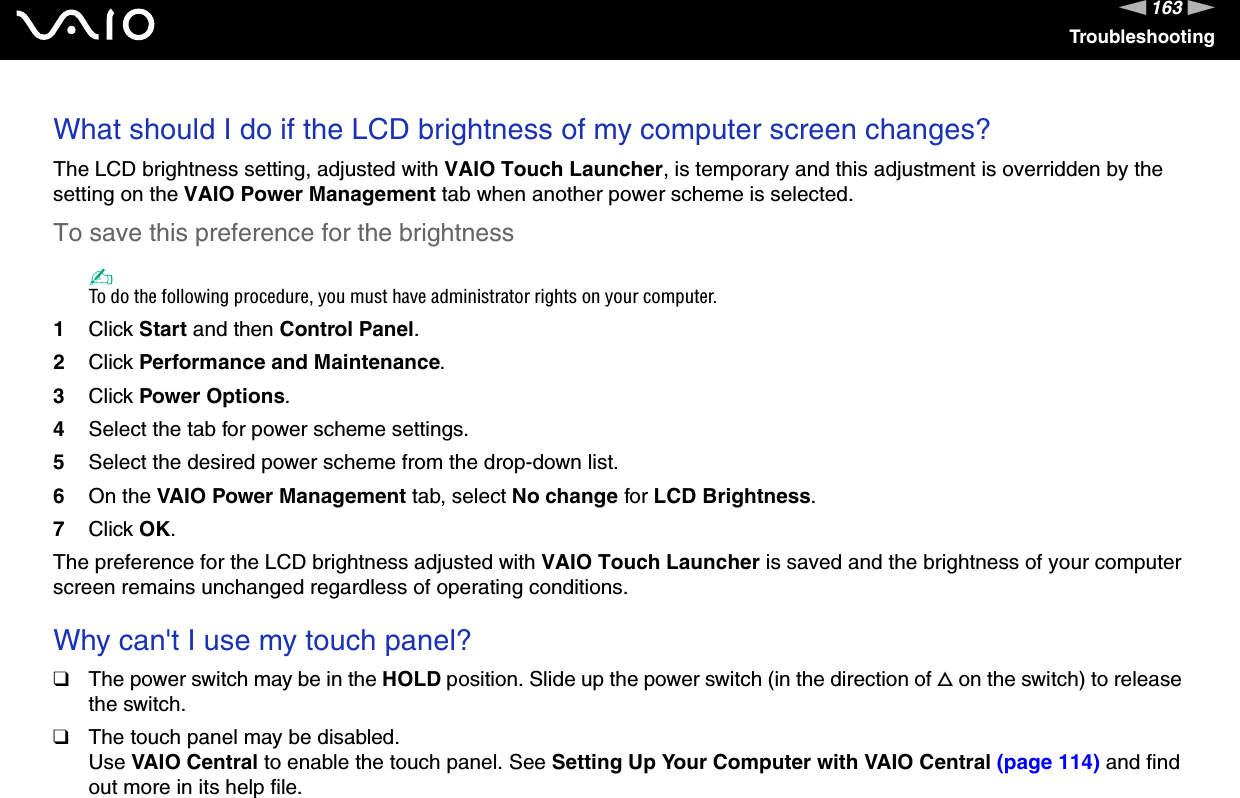163nNTroubleshootingWhat should I do if the LCD brightness of my computer screen changes?The LCD brightness setting, adjusted with VAIO Touch Launcher, is temporary and this adjustment is overridden by the setting on the VAIO Power Management tab when another power scheme is selected.To save this preference for the brightness✍To do the following procedure, you must have administrator rights on your computer.1Click Start and then Control Panel.2Click Performance and Maintenance.3Click Power Options.4Select the tab for power scheme settings.5Select the desired power scheme from the drop-down list. 6On the VAIO Power Management tab, select No change for LCD Brightness.7Click OK.The preference for the LCD brightness adjusted with VAIO Touch Launcher is saved and the brightness of your computer screen remains unchanged regardless of operating conditions. Why can't I use my touch panel?❑The power switch may be in the HOLD position. Slide up the power switch (in the direction of f on the switch) to release the switch.❑The touch panel may be disabled.Use VAIO Central to enable the touch panel. See Setting Up Your Computer with VAIO Central (page 114) and find out more in its help file.
