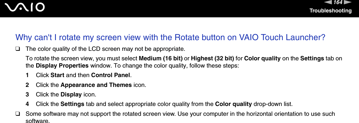 164nNTroubleshootingWhy can't I rotate my screen view with the Rotate button on VAIO Touch Launcher?❑The color quality of the LCD screen may not be appropriate.To rotate the screen view, you must select Medium (16 bit) or Highest (32 bit) for Color quality on the Settings tab on the Display Properties window. To change the color quality, follow these steps:1Click Start and then Control Panel.2Click the Appearance and Themes icon.3Click the Display icon.4Click the Settings tab and select appropriate color quality from the Color quality drop-down list.❑Some software may not support the rotated screen view. Use your computer in the horizontal orientation to use such software.  