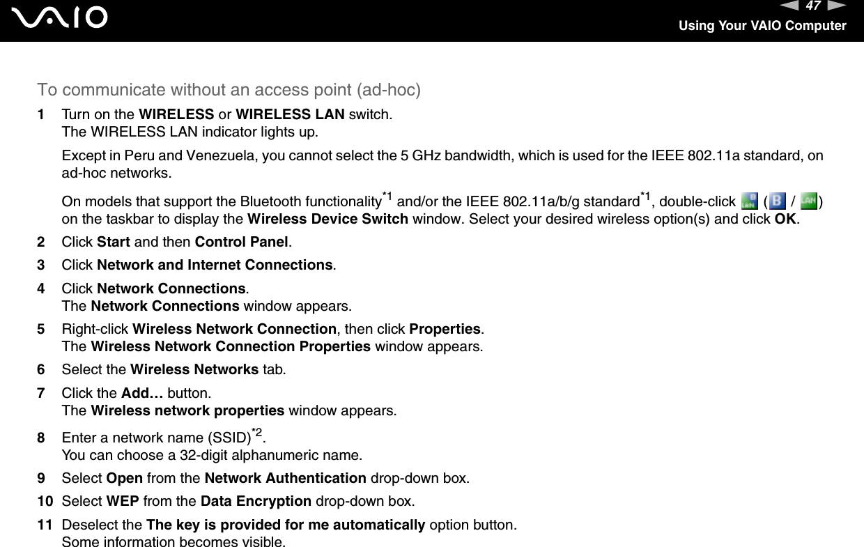 47nNUsing Your VAIO ComputerTo communicate without an access point (ad-hoc)1Turn on the WIRELESS or WIRELESS LAN switch.The WIRELESS LAN indicator lights up.Except in Peru and Venezuela, you cannot select the 5 GHz bandwidth, which is used for the IEEE 802.11a standard, on ad-hoc networks.On models that support the Bluetooth functionality*1 and/or the IEEE 802.11a/b/g standard*1, double-click   (  /  ) on the taskbar to display the Wireless Device Switch window. Select your desired wireless option(s) and click OK.2Click Start and then Control Panel.3Click Network and Internet Connections.4Click Network Connections.The Network Connections window appears.5Right-click Wireless Network Connection, then click Properties.The Wireless Network Connection Properties window appears.6Select the Wireless Networks tab.7Click the Add&hellip; button.The Wireless network properties window appears.8Enter a network name (SSID)*2.You can choose a 32-digit alphanumeric name.9Select Open from the Network Authentication drop-down box.10 Select WEP from the Data Encryption drop-down box.11 Deselect the The key is provided for me automatically option button.Some information becomes visible.