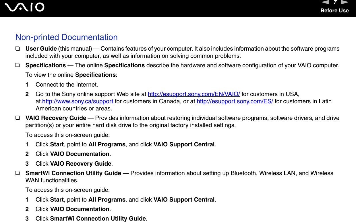 7nNBefore UseNon-printed Documentation❑User Guide (this manual) &mdash; Contains features of your computer. It also includes information about the software programs included with your computer, as well as information on solving common problems.❑Specifications &mdash; The online Specifications describe the hardware and software configuration of your VAIO computer. To view the online Specifications:1Connect to the Internet.2Go to the Sony online support Web site at http://esupport.sony.com/EN/VAIO/ for customers in USA, at http://www.sony.ca/support for customers in Canada, or at http://esupport.sony.com/ES/ for customers in Latin American countries or areas.❑VAIO Recovery Guide &mdash; Provides information about restoring individual software programs, software drivers, and drive partition(s) or your entire hard disk drive to the original factory installed settings.To access this on-screen guide:1Click Start, point to All Programs, and click VAIO Support Central. 2Click VAIO Documentation.3Click VAIO Recovery Guide.❑SmartWi Connection Utility Guide &mdash; Provides information about setting up Bluetooth, Wireless LAN, and Wireless WAN functionalities.To access this on-screen guide:1Click Start, point to All Programs, and click VAIO Support Central.2Click VAIO Documentation.3Click SmartWi Connection Utility Guide.  