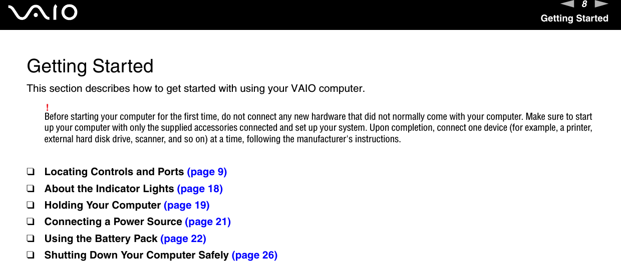 8nNGetting StartedGetting StartedThis section describes how to get started with using your VAIO computer.!Before starting your computer for the first time, do not connect any new hardware that did not normally come with your computer. Make sure to start up your computer with only the supplied accessories connected and set up your system. Upon completion, connect one device (for example, a printer, external hard disk drive, scanner, and so on) at a time, following the manufacturer's instructions.❑Locating Controls and Ports (page 9)❑About the Indicator Lights (page 18)❑Holding Your Computer (page 19)❑Connecting a Power Source (page 21)❑Using the Battery Pack (page 22)❑Shutting Down Your Computer Safely (page 26)