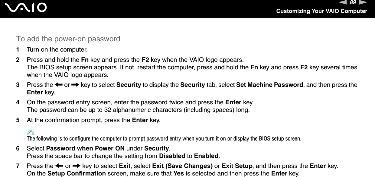 89nNCustomizing Your VAIO ComputerTo add the power-on password1Turn on the computer.2Press and hold the Fn key and press the F2 key when the VAIO logo appears.The BIOS setup screen appears. If not, restart the computer, press and hold the Fn key and press F2 key several times when the VAIO logo appears.3Press the < or , key to select Security to display the Security tab, select Set Machine Password, and then press the Enter key.4On the password entry screen, enter the password twice and press the Enter key.The password can be up to 32 alphanumeric characters (including spaces) long.5At the confirmation prompt, press the Enter key.✍The following is to configure the computer to prompt password entry when you turn it on or display the BIOS setup screen.6Select Password when Power ON under Security.Press the space bar to change the setting from Disabled to Enabled.7Press the < or , key to select Exit, select Exit (Save Changes) or Exit Setup, and then press the Enter key.On the Setup Confirmation screen, make sure that Yes is selected and then press the Enter key. 
