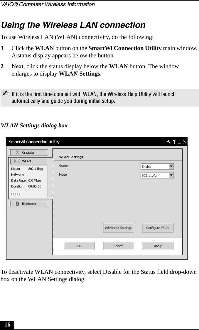 VAIO&reg; Computer Wireless Information16Using the Wireless LAN connectionTo use Wireless LAN (WLAN) connectivity, do the following:1Click the WLAN button on the SmartWi Connection Utility main window. A status display appears below the button. 2Next, click the status display below the WLAN button. The window enlarges to display WLAN Settings. To deactivate WLAN connectivity, select Disable for the Status field drop-down box on the WLAN Settings dialog.✍If it is the first time connect with WLAN, the Wireless Help Utility will launch automatically and guide you during initial setup.WLAN Settings dialog box
