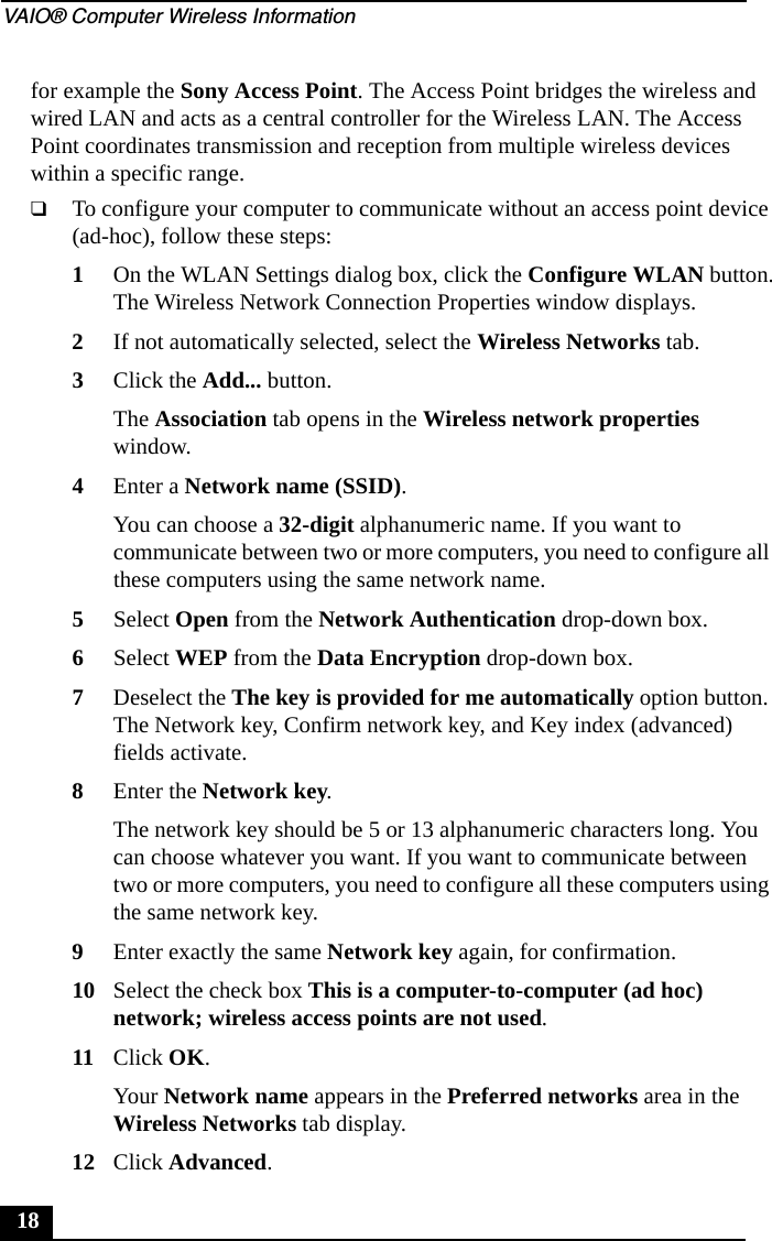 VAIO&reg; Computer Wireless Information18for example the Sony Access Point. The Access Point bridges the wireless and wired LAN and acts as a central controller for the Wireless LAN. The Access Point coordinates transmission and reception from multiple wireless devices within a specific range.❑To configure your computer to communicate without an access point device (ad-hoc), follow these steps:1On the WLAN Settings dialog box, click the Configure WLAN button.The Wireless Network Connection Properties window displays.2If not automatically selected, select the Wireless Networks tab.3Click the Add... button.The Association tab opens in the Wireless network properties window.4Enter a Network name (SSID).You can choose a 32-digit alphanumeric name. If you want to communicate between two or more computers, you need to configure all these computers using the same network name.5Select Open from the Network Authentication drop-down box.6Select WEP from the Data Encryption drop-down box.7Deselect the The key is provided for me automatically option button. The Network key, Confirm network key, and Key index (advanced) fields activate.8Enter the Network key.The network key should be 5 or 13 alphanumeric characters long. You can choose whatever you want. If you want to communicate between two or more computers, you need to configure all these computers using the same network key.9Enter exactly the same Network key again, for confirmation.10 Select the check box This is a computer-to-computer (ad hoc) network; wireless access points are not used.11 Click OK.Your Network name appears in the Preferred networks area in the Wireless Networks tab display.12 Click Advanced.