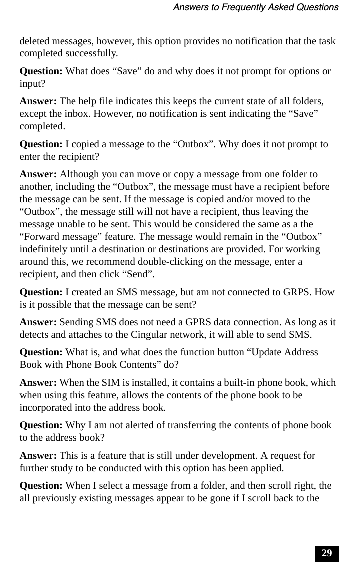 Answers to Frequently Asked Questions29deleted messages, however, this option provides no notification that the task completed successfully.Question: What does &ldquo;Save&rdquo; do and why does it not prompt for options or input?Answer: The help file indicates this keeps the current state of all folders, except the inbox. However, no notification is sent indicating the &ldquo;Save&rdquo; completed.Question: I copied a message to the &ldquo;Outbox&rdquo;. Why does it not prompt to enter the recipient?Answer: Although you can move or copy a message from one folder to another, including the &ldquo;Outbox&rdquo;, the message must have a recipient before the message can be sent. If the message is copied and/or moved to the &ldquo;Outbox&rdquo;, the message still will not have a recipient, thus leaving the message unable to be sent. This would be considered the same as a the &ldquo;Forward message&rdquo; feature. The message would remain in the &ldquo;Outbox&rdquo; indefinitely until a destination or destinations are provided. For working around this, we recommend double-clicking on the message, enter a recipient, and then click &ldquo;Send&rdquo;.Question: I created an SMS message, but am not connected to GRPS. How is it possible that the message can be sent?Answer: Sending SMS does not need a GPRS data connection. As long as it detects and attaches to the Cingular network, it will able to send SMS.Question: What is, and what does the function button &ldquo;Update Address Book with Phone Book Contents&rdquo; do?Answer: When the SIM is installed, it contains a built-in phone book, which when using this feature, allows the contents of the phone book to be incorporated into the address book.Question: Why I am not alerted of transferring the contents of phone book to the address book?Answer: This is a feature that is still under development. A request for further study to be conducted with this option has been applied.Question: When I select a message from a folder, and then scroll right, the all previously existing messages appear to be gone if I scroll back to the 