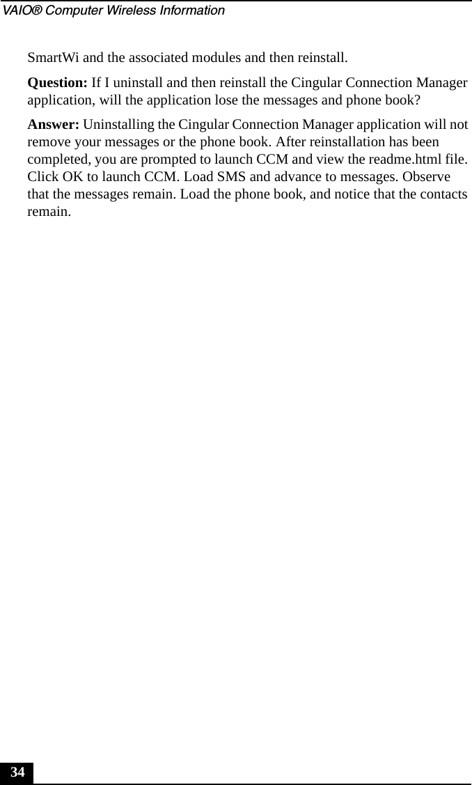 VAIO&reg; Computer Wireless Information34SmartWi and the associated modules and then reinstall.Question: If I uninstall and then reinstall the Cingular Connection Manager application, will the application lose the messages and phone book?Answer: Uninstalling the Cingular Connection Manager application will not remove your messages or the phone book. After reinstallation has been completed, you are prompted to launch CCM and view the readme.html file. Click OK to launch CCM. Load SMS and advance to messages. Observe that the messages remain. Load the phone book, and notice that the contacts remain.