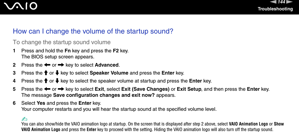 144nNTroubleshootingHow can I change the volume of the startup sound?To change the startup sound volume1Press and hold the Fn key and press the F2 key.The BIOS setup screen appears.2Press the < or , key to select Advanced.3Press the M or m key to select Speaker Volume and press the Enter key.4Press the M or m key to select the speaker volume at startup and press the Enter key.5Press the < or , key to select Exit, select Exit (Save Changes) or Exit Setup, and then press the Enter key.The message Save configuration changes and exit now? appears.6Select Yes and press the Enter key.Your computer restarts and you will hear the startup sound at the specified volume level.✍You can also show/hide the VAIO animation logo at startup. On the screen that is displayed after step 2 above, select VAIO Animation Logo or Show VAIO Animation Logo and press the Enter key to proceed with the setting. Hiding the VAIO animation logo will also turn off the startup sound.  