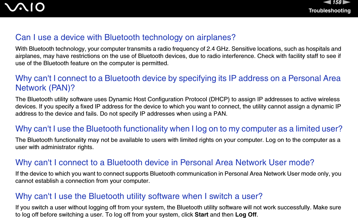 158nNTroubleshootingCan I use a device with Bluetooth technology on airplanes?With Bluetooth technology, your computer transmits a radio frequency of 2.4 GHz. Sensitive locations, such as hospitals and airplanes, may have restrictions on the use of Bluetooth devices, due to radio interference. Check with facility staff to see if use of the Bluetooth feature on the computer is permitted. Why can't I connect to a Bluetooth device by specifying its IP address on a Personal Area Network (PAN)?The Bluetooth utility software uses Dynamic Host Configuration Protocol (DHCP) to assign IP addresses to active wireless devices. If you specify a fixed IP address for the device to which you want to connect, the utility cannot assign a dynamic IP address to the device and fails. Do not specify IP addresses when using a PAN. Why can't I use the Bluetooth functionality when I log on to my computer as a limited user?The Bluetooth functionality may not be available to users with limited rights on your computer. Log on to the computer as a user with administrator rights. Why can't I connect to a Bluetooth device in Personal Area Network User mode?If the device to which you want to connect supports Bluetooth communication in Personal Area Network User mode only, you cannot establish a connection from your computer. Why can't I use the Bluetooth utility software when I switch a user?If you switch a user without logging off from your system, the Bluetooth utility software will not work successfully. Make sure to log off before switching a user. To log off from your system, click Start and then Log Off.  